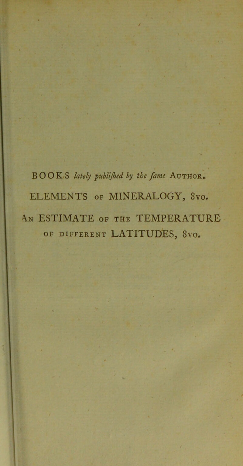 BOOKS lately publijbed by the fame Author. ELEMENTS of MINERALOGY, Svo. An ESTIMATE of the TEMPERATURE OF DIFFERENT LATITUDES, 8vo.