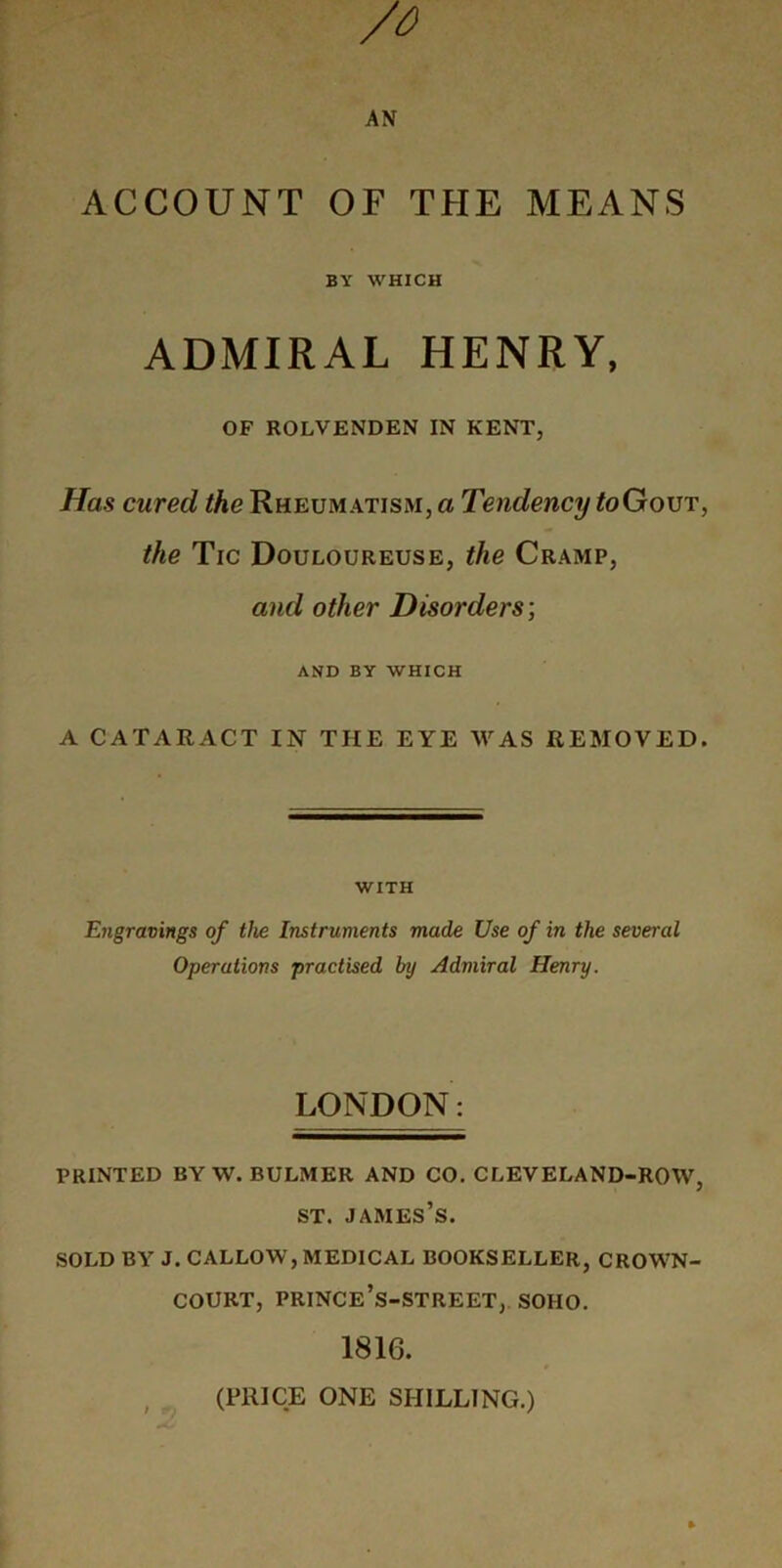 ACCOUNT OF THE MEANS BY WHICH ADMIRAL HENRY, OF ROLVENDEN IN KENT, Has cured the Rheumatism, a Tendency toGouT, the Tic Douloureuse, the Cramp, and other Disorders’, AND BY WHICH A CATARACT IN THE EYE WAS REMOVED. WITH Engravings of the Instruments made Use of in the several Operations practised by Admiral Henry. LONDON: PRINTED BY W. BULMER AND CO. CLEVELAND-ROW, ST. James’s. SOLD BY J. CALLOW, medical BOOKSELLER, CROWN- COURT, PRINCe’s-STREET, SOHO. 1816. (PRICE ONE SHILLING.)