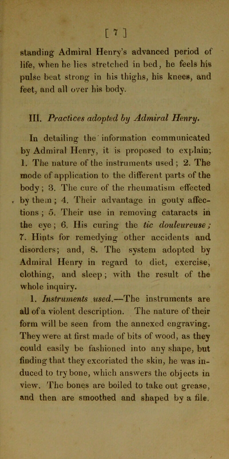 standing Admiral Henry’s advanced period of life, when he lies stretched in bed, he feels his pulse beat strong in his thighs, his knees, and feet, and all over his body. III. Practices adopted by Admiral Henry. In detailing the 'information communicated by Admiral Henry, it is proposed to explain; 1. The nature of tlie instruments used; 2. The mode of application to the different parts of the body; 3. The cure of the rheumatism effected , by them ; 4. Their advantage in gouty affec- tions ; 5, Their use in removing cataracts in the eye; 6. His curing the tic douleureuse; 7. Hipts for remedying other accidents and disorders; and, 8. The system adopted by Admiral Henry in regard to diet, exercise, clothing, and sleep; with the result of the whole inquiry. 1. Instruments used.—The instruments are all of a violent description. The nature of their form will be seen from the annexed engraving. They were at first made of bits of wood, as they could easily be fashioned into any shape, but finding that they excoriated the skin, he was in- duced to try bone, which answers the objects in view. The bones are boiled to take out grease, and then are smoothed and shaped by a file.