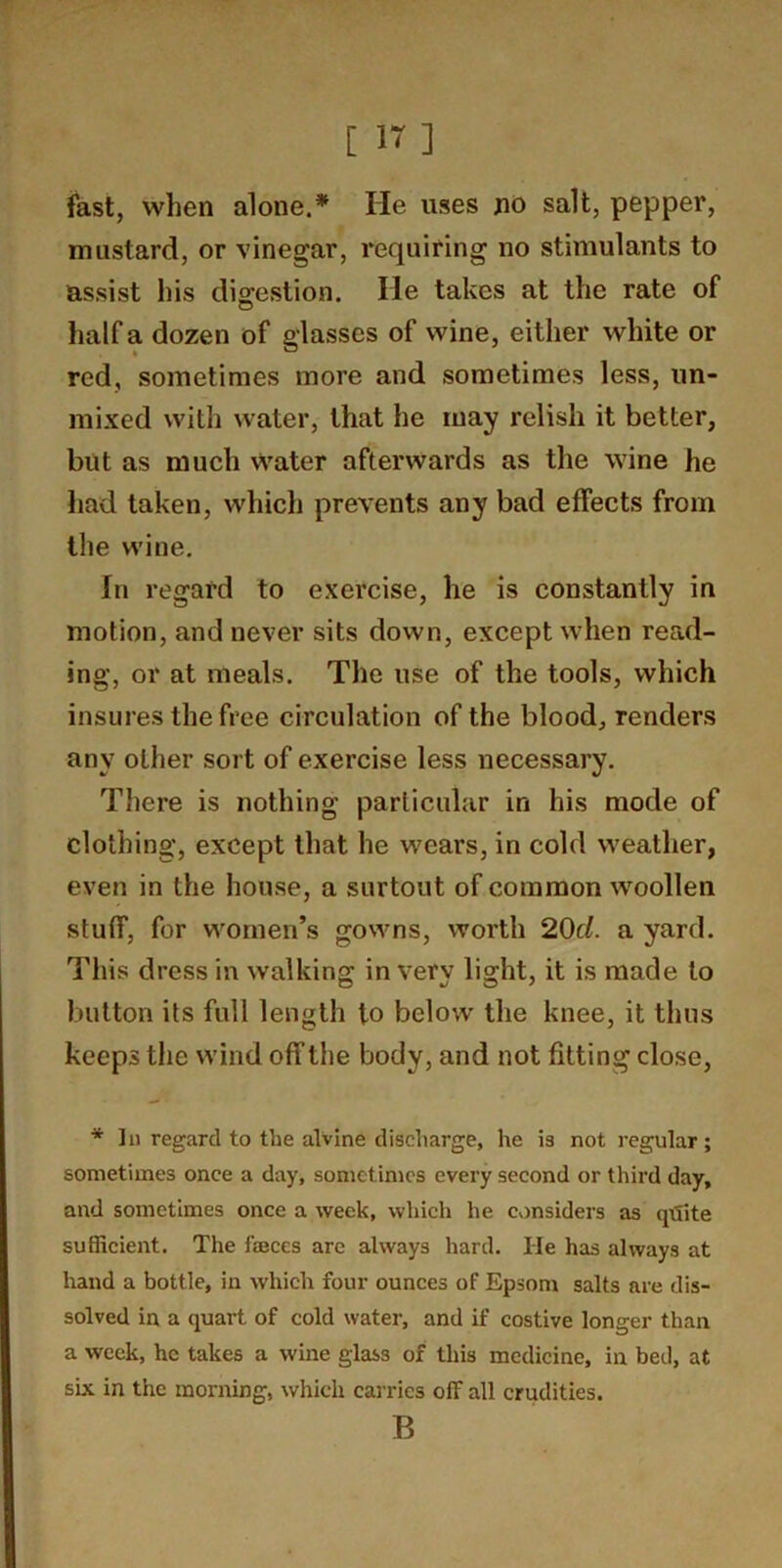 fast, when alone.* He uses no salt, pepper, mustard, or vinegar, requiring no stimulants to assist his digestion. He takes at the rate of half a dozen of glasses of wine, either white or red, sometimes more and sometimes less, un- mixed witli water, that he may relish it better, but as much Water afterwards as the wine he had taken, which prevents any bad effects from the wine. In regard to exercise, he is constantly in motion, and never sits down, except when read- ing, or at meals. The use of the tools, which insures the free circulation of the blood, renders any other sort of exercise less necessary. There is nothing particular in his mode of clothing, except that he wears, in cold weather, even in the house, a surtout of common woollen stuff, for women’s gowns, worth 20c/. a yard. This dress in walking in very light, it is made to button its full length to below the knee, it thus keeps the wind off the body, and not fitting close. * In regard to the alvine discharge, he is not regular; sometimes once a day, sometimes every second or third day, and sometimes once a week, which he considers as qdite sufficient. The faeces are always hard. He has always at hand a bottle, in which four ounces of Epsom salts are dis- solved in a quart of cold water, and if costive longer than a week, he takes a wine glass of this medicine, in bed, at six in the morning, which cai-rics off all crudities. B