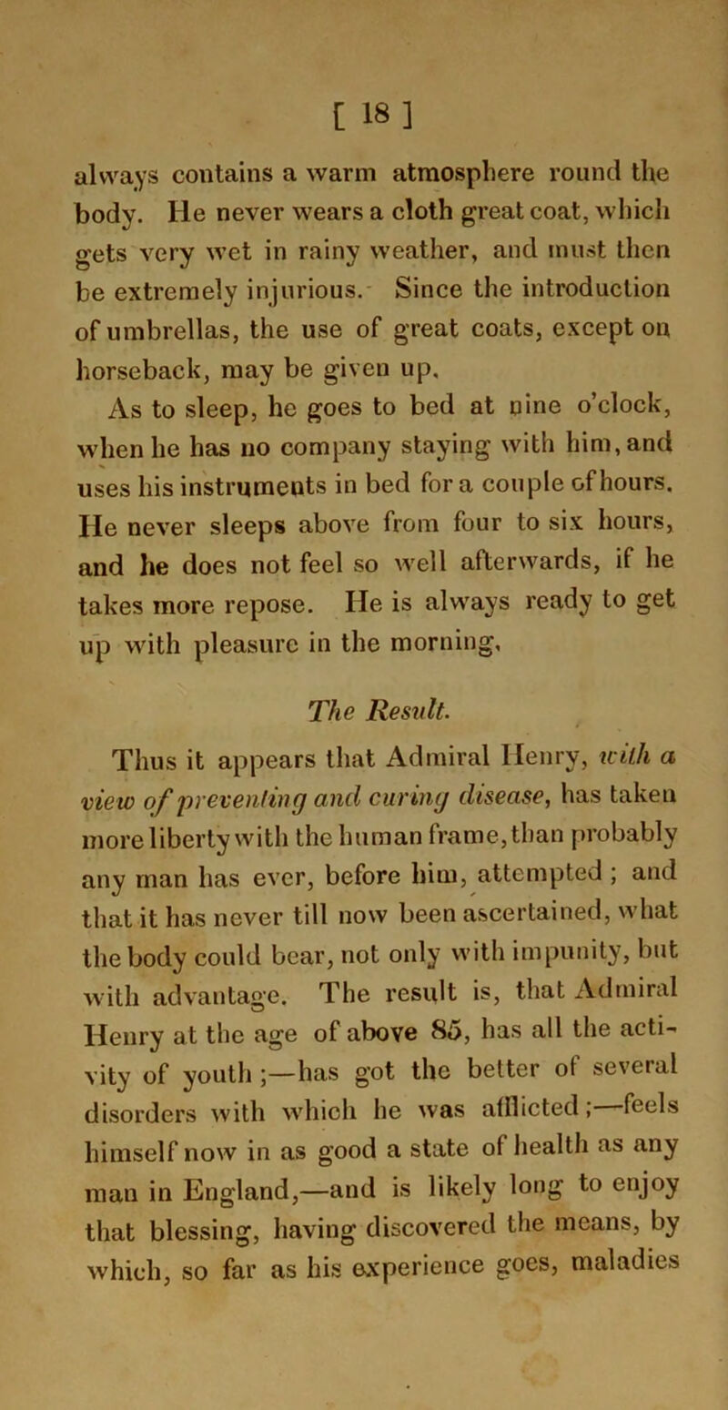 [ 18] always contains a warm atmosphere round the body. He never wears a cloth great coat, which gets very wet in rainy weather, and rnust then be extremely injurious.- Since the introduction of umbrellas, the use of great coats, except on horseback, may be given up. As to sleep, he goes to bed at nine o’clock, when he has no company staying with him, and uses his instruments in bed for a couple of hours. He never sleeps above from four to six hours, and he does not feel so well afterwards, if he takes more repose. He is always ready to get up with pleasure in the morning, The Result. Thus it appears that Admiral Henry, tcilh a view of preventing and curing disease, has taken more liberty with the human frame, than probably any man has ever, before him, attempted ; and that it has never till now been ascertained, what the body could bear, not only with impunity, but with advantage. The result is, that Admiral Henry at the age of above 85, has all the acti- vity of youth has got the better of several disorders with which he was afflicted; feels himself now in as good a state of health as any man in England,—and is likely long to enjoy that blessing, having discovered the means, by which, so far as his experience goes, maladies