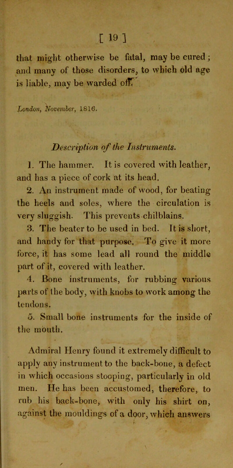 [ 19 1 ' , that might otherwise be fatal, may be cured; and many of those disorders, to which old age is liable, may be warded ofTT Jjondon, November, 1816, Description of the Instruments. 1. The hammer. It is covered with leather, and has a piece of cork at its head, 2. An instrument made of wood, for beating the heels and soles, where the circulation is very sluggish. This prevents-chilblains. 3. The beater to be used in bed. It is short, and handy for that purpose. To give it more force, it has some lead all round the middle part of it, covered with leather. 4. Bone instruments, for rubbing various parts of Ihe body, with knobs to work among the tendons. 5. Small bone instruments for the inside of the mouth. Admiral Henry found it extremely difficult to apply any instrument to the back-bone, a defect in which occasions stooping, particularly in old men. He has been accustomed, therefore, to rub his back-bone, with only his shirt on, against the mouldings of a door, whidi answers ✓