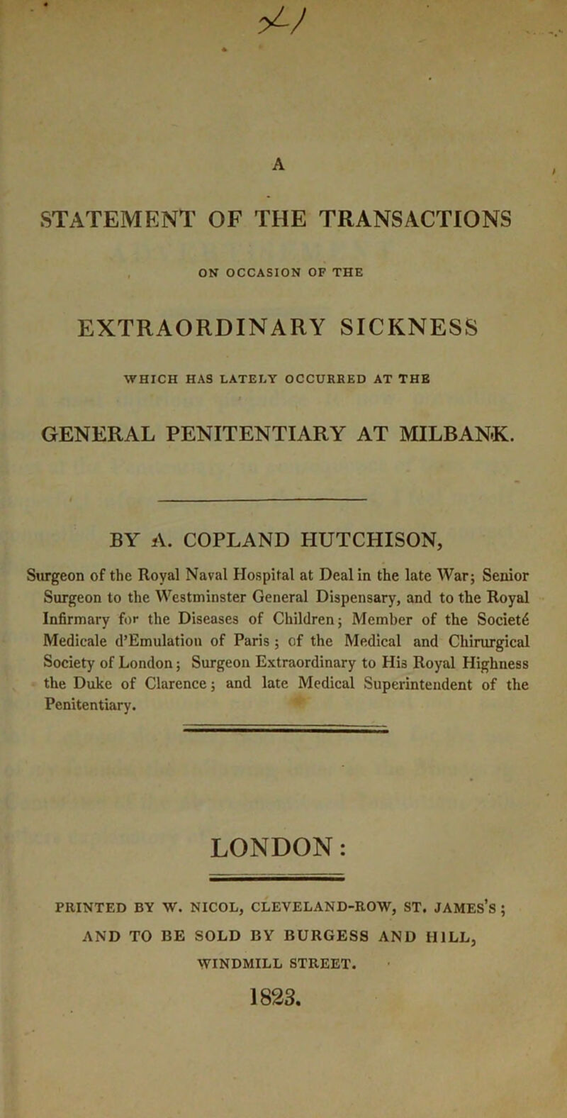 A STATEMENT OF THE TRANSACTIONS , ON OCCASION OF THE EXTRAORDINARY SICKNESS WHICH HAS LATELY OCCURRED AT THE GENERAL PENITENTIARY AT MILBANK. BY A. COPLAND HUTCHISON, Surgeon of the Royal Naval Hospital at Deal in the late War; Senior Surgeon to the Westminster General Dispensary, and to the Royal Infirmary for the Diseases of Children; Member of the Society Medicale d’Emulatioii of Paris ; of the Medical and Chirurgical Society of London; Surgeon Extraordinary to His Royal Highness the Duke of Clarence; and late Medical Superintendent of the Penitentiary. LONDON: PRINTED BY W. NICOL, CLEVELAND-ROW, ST. JAMES’s ; AND TO BE SOLD BY BURGESS AND HILL, WINDMILL STREET. 1823,