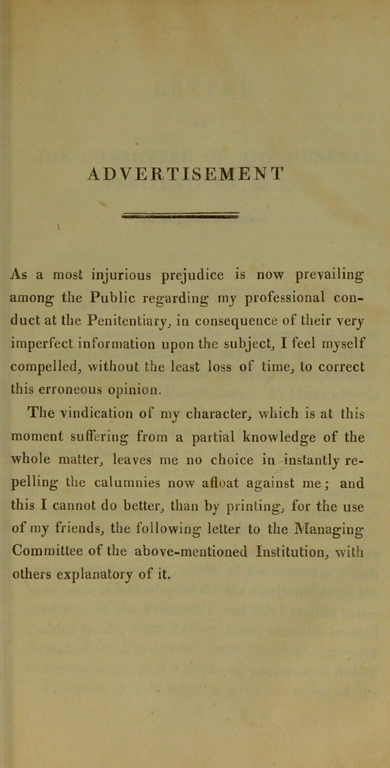 ADVERTISEMENT I As a most injurious prejudice is now prevailing among the Public regarding mj professional con- duct at the Penitentiary^ in consequence of their very imperfect information upon the subject^ I leel myself compelled, without the least loss of time, to correct this erroneous opinion. The vindication of my character, which is at this moment suffering from a partial knowledge of the whole matter, leaves me no choice in instantly re- pelling the calumnies now afloat against me; and this I cannot do better, than by printing, for the use of my friends, the following letter to the Managing Committee of the above-mentioned Institution, with others explanatory of it.