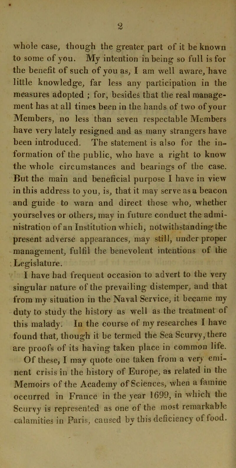 whole case^ though the greater part of it be known to some of you. My intention in being so full is for the benefit of such of you as^ I am well aware, have little knowledge, far less any participation in the measures adopted ; for, besides that the real manage- ment has at all tinies been in the hands of two of your Members, no less than seven respectable Members have very lately resigned and as many strangers have been introduced. The statement is also for the in- formation of the public, who have a right to know the whole circumstances and bearings of the case. But the main and beneficial purpose I have in view in this address to you, is, that it may serve as a beacon and guide to warn and direct those who, whether yourselves or others, may in future conduct the admi- nistration of an Institution which, notwithstanding the present adverse appearances, may still, under proper management, fulfil the benevolent intentions of the . Legislature. I have had frequent occasion to advert to the very singular nature of the prevailing distemper, and that from my situation in the Naval Service, it became my duty to study the history as well as the treatment of this malady. In the course of my researches I have found that, though it be termed the Sea Scurvy, there are proofs of its having taken place in common life. Of these, I may quote one taken from a very emi- nent crisis in the history of Europe, as related in the Memoirs of the Academy of Sciences, when a famine occurred in France in the year 1699, in which the Scurvy is represented as one of the most remarkable calamities in Paris, caused by this deficiency of food.