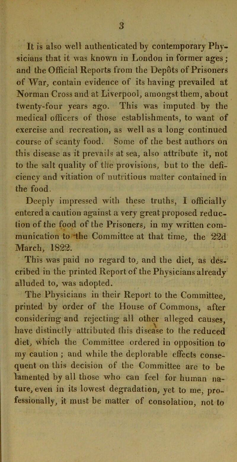 It is also well authenticated bj contemporary Phj-- sicians that it was known in London in former ages; and the Official Reports from the Dep8ts of Prisoners of War^ contain evidence of its having prevailed at Norman Cross and at Liverpool, amongst them, about twenty-four years ago. This was imputed by the medical officers of those establishments, to want of exercise and recreation, as well as a long continued course of scanty food. Some of the best authors on this disease as it prevails at sea, also attribute it, not to the salt quality of the provisions, but to the defi- ciency and vitiation of nutritious matter contained in the food. Deeply impressed with these truths, I officially entered a caution against a very great proposed reduc- tion of the food of the Prisoners, in my written com- munication to 'the Committee at that time, the 22d March, 1822. This was paid no regard to, and the diet, as des-' cribed in the printed Report of the Physicians already alluded to, was adopted. The Physicians in their Report to the Committee, printed by order of the House of Commons, after considering and rejecting all other alleged causes, have distinctly attributed this disease to the reduced diet, which the Committee ordered in opposition to ray caution ; and while the deplorable effects conse- quent on this decision of the Committee are to be lamented by all those who can feel for human na- ture, even in its lowest degradation, yet to me, pro- fessionally, it must be matter of consolation, not to