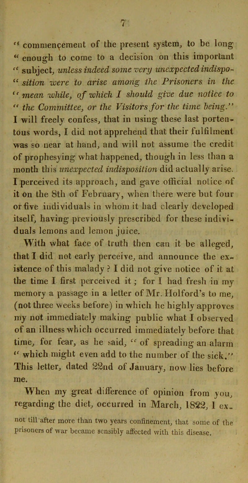 comnien^ernent of the present system, to be long enough to come to a decision on this important subject, unless indeed some very unexpected indispo- “ sition were to arise among the Prisoners in the mean while, of which 1 should give due notice to ” the Committee, or the Visitors for the time being.” I will freely confess, that in using these last porten- tous words, I did not apprehend that their fulfilment was so near at hand, and will not assume the credit of prophesying what happened, though in less than a month this unexpected indisposition did actually arise. I perceived its approach, and gave official notice of it on the 8th of February, when there were but four or five individuals in whom it had clearly developed itself, having previously prescribed for these indivi- duals lemons and lemon juice. With what face of truth then can it be alleged, that I did not early perceive, and announce the ex- istence of this malady ? I did not give notice of it at the time I first perceived it; for I had fresh in my memory a passage in a letter of Mr. Holford’s to me, (not three weeks before) in which he highly approves my not immediately making public what I observed of an illness which occurred immediately before that time, for fear, as he said, of spreading an alarm which might even add to the number of the sick. This letter, dated 22nd of January, now lies before me. When my great difference of opinion from you, regarding the diet, occurred in March, 1822, 1 ex. not till after more than two years confinement, that some of the prisoners of war became sensibly affected with this disease.