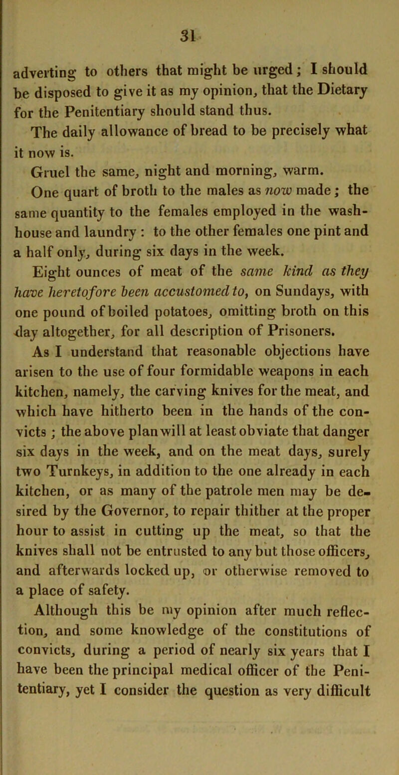 adverting to others that might be urged; I should be disposed to give it as mj opinion, that the Dietary for the Penitentiary should stand thus. The daily allowance of bread to be precisely what it now is. Gruel the same, night and morning, warm. One quart of broth to the males as now made; the same quantity to the females employed in the wash- house and laundry : to the other females one pint and a half only, during six days in the week. Eight ounces of meat of the same kind as they have heretofore been accustomed to, on Sundays, with one pound of boiled potatoes, omitting broth on this <lay altogether, for all description of Prisoners. As I understand that reasonable objections have arisen to the use of four formidable weapons in each kitchen, namely, the carving knives for the meat, and which have hitherto been in the hands of the con- victs ; the above plan will at least obviate that danger six days in the week, and on the meat days, surely two Turnkeys, in addition to the one already in each kitchen, or as many of the patrole men may be de- sired by the Governor, to repair thither at the proper hour to assist in cutting up the meat, so that the knives shall not be entrusted to any but those officers, and afterwards locked up, or otherwise removed to a place of safety. Although this be my opinion after much reflec- tion, and some knowledge of the constitutions of convicts, during a period of nearly six years that I have been the principal medical officer of the Peni- tentiary, yet I consider the question as very difficult