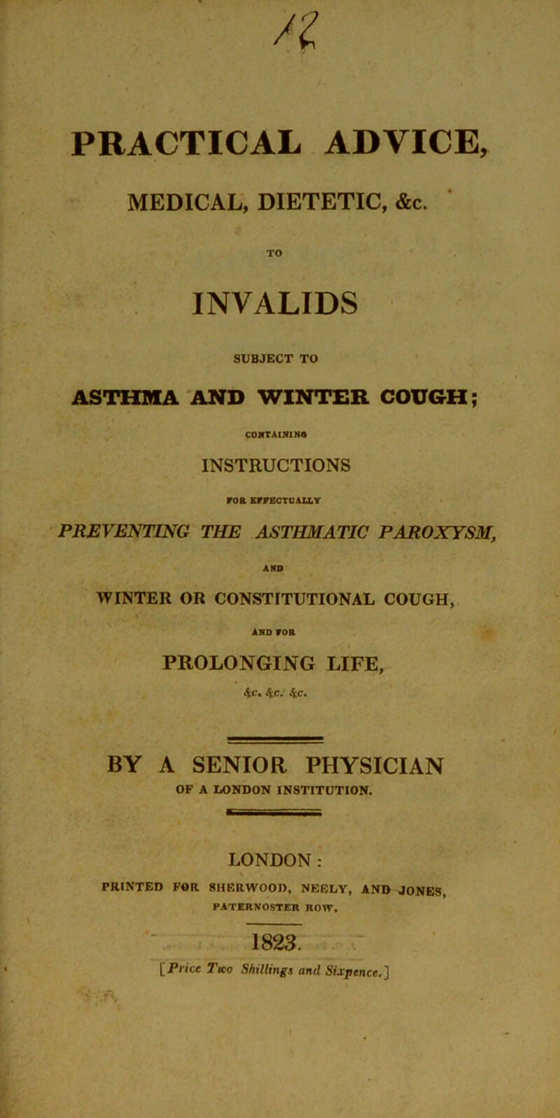 /I PRACTICAL ADVICE, MEDICAL, DIETETIC, &c. TO INVALIDS SUBJECT TO ASTHMA AND WINTER COUGH; CONTAINING INSTRUCTIONS FOB EFFECTUALLY PREVENTING THE ASTHMATIC PAROXYSM, AND WINTER OR CONSTITUTIONAL COUGH, AND FOB PROLONGING LIFE, 4c. 4c. 4c. BY A SENIOR PHYSICIAN OF A LONDON INSTITUTION. LONDON: PRINTED FOR SHF.RWOOD, NEELY, AND JONES, PATERNOSTER ROW. 1823. [Price Two Shillings and Sixpence.]