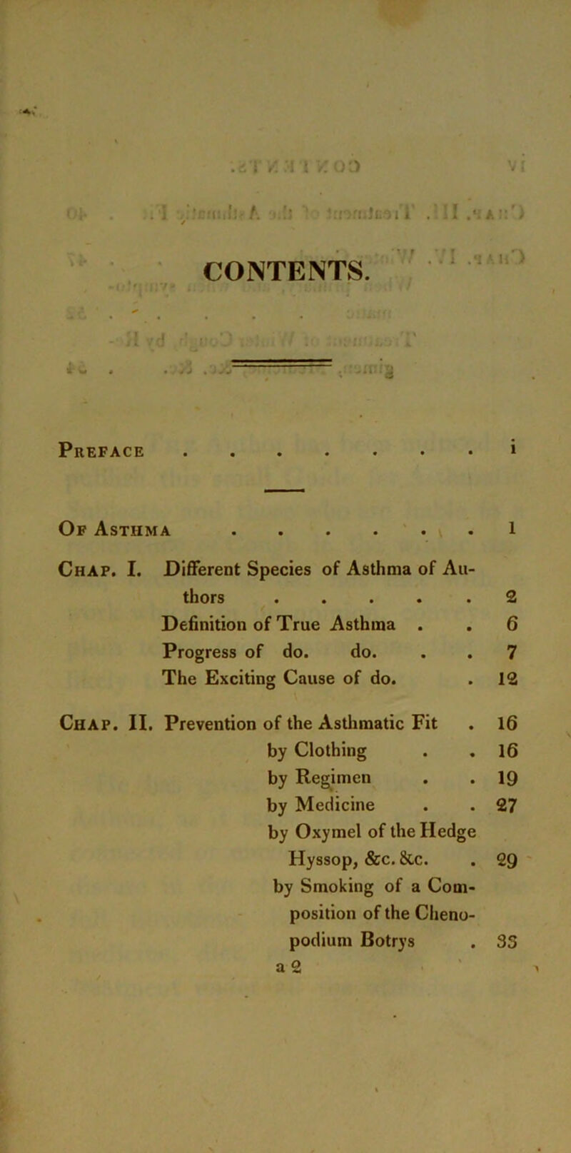 .'.'I /. I \ /O') ,] y ‘ • t:, ’: - A. !; 'mmlcoVT . II .*iAi:r) CONTENTS. ( » ' ‘ ' . * - H vd -'j-J . : 1 . ... 1‘ Preface » Of Asthma 1 Chap. I. Different Species of Asthma of Au- thors .... .2 Definition of True Asthma . . 6 Progress of do. do. . . 7 The Exciting Cause of do. . 12 Chap. II. Prevention of the Asthmatic Fit . 16 by Clothing . .16 by Regimen . . 19 by Medicine . . 27 by Oxymel of the Hedge Hyssop, &c. 8lc. . 29 by Smoking of a Com position of the Cheno podium Botrys a 2 35