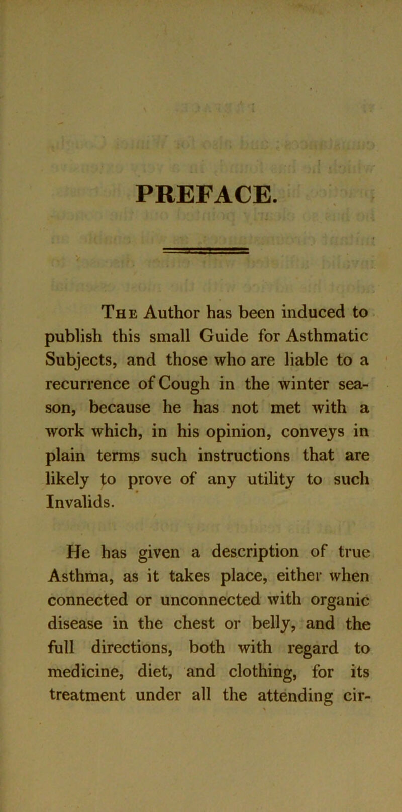 PREFACE. The Author has been induced to publish this small Guide for Asthmatic Subjects, and those who are liable to a recurrence of Cough in the winter sea- son, because he has not met with a work which, in his opinion, conveys in plain terms such instructions that are likely to prove of any utility to such Invalids. He has given a description of true Asthma, as it takes place, either when connected or unconnected with organic disease in the chest or belly, and the full directions, both with regard to medicine, diet, and clothing, for its treatment under all the attending cir-