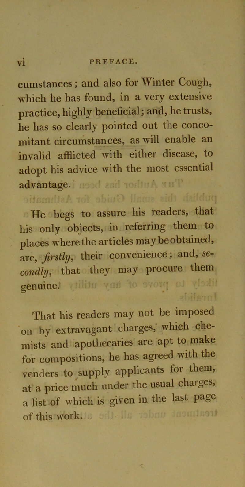 cumstances ; and also for Winter Cough, which he has found, in a very extensive practice, highly beneficial; and, he trusts, he has so clearly pointed out the conco- mitant circumstances, as will enable an invalid afflicted with either disease, to adopt his advice with the most essential advantage. • r. * * r • : ' • * f ' [ A Ttr ' :,/v \ f>blilx ; (] . If! He begs to assure his readers, that his only objects, in referring them to places where the articles may be obtained, are, firstly, their convenience; and, se- condly, that they may procure them genuine. 11 ■ ’ That his readers may not be imposed on by extravagant charges, which che- mists and apothecaries are apt to make for compositions, he has agreed with the venders to supply applicants for them, at a price much under the usual chaiges, a list of which is given in the last page of this work.