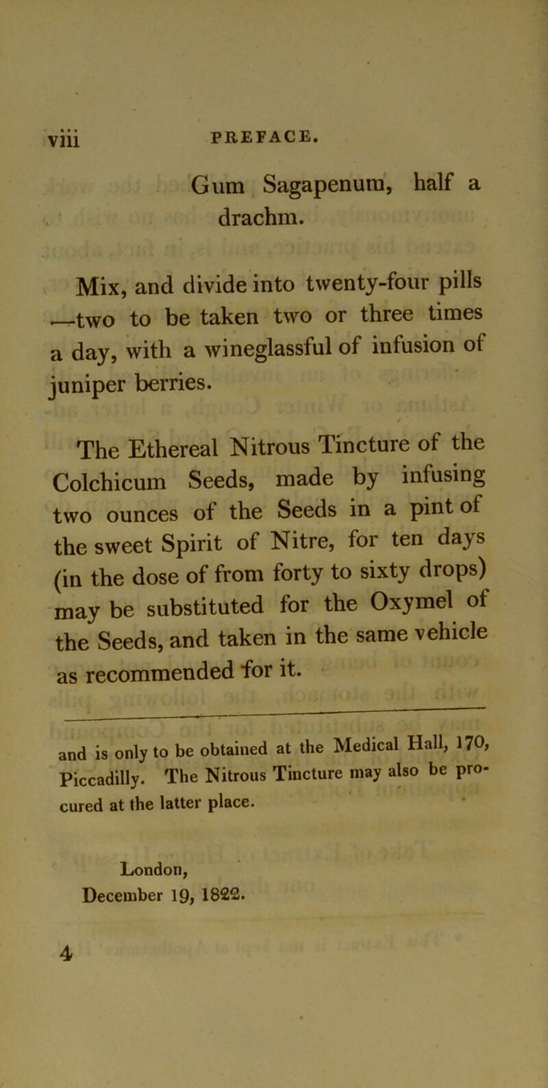 • • • Gum Sagapenum, half a drachm. Mix, and divide into twenty-four pills two to be taken two or three times a day, with a wineglassful of infusion of juniper berries. / The Ethereal Nitrous Tincture of the Colchicum Seeds, made by infusing two ounces of the Seeds in a pint of the sweet Spirit of Nitre, for ten days (in the dose of from forty to sixty drops) may be substituted for the Oxymel of the Seeds, and taken in the same vehicle as recommended for it. and is only to be obtained at the Medical Hall, 170, Piccadilly. The Nitrous Tincture may also be pro- cured at the latter place. London, December 19, 1822. 4