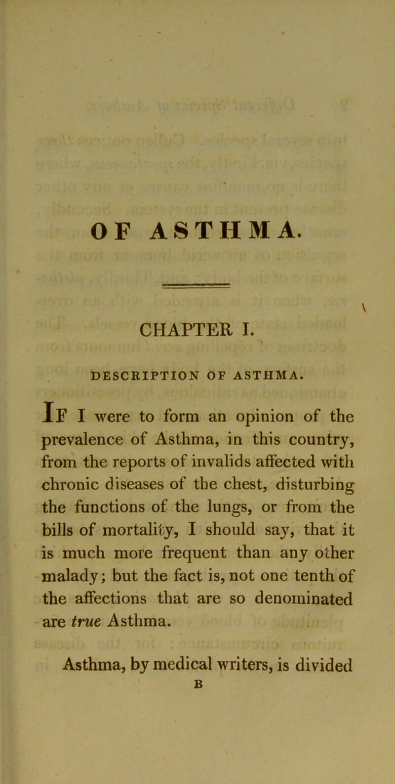 OF ASTHMA. CHAPTER I. DESCRIPTION OF ASTHMA. If I were to form an opinion of the prevalence of Asthma, in this country, from the reports of invalids affected with chronic diseases of the chest, disturbing the functions of the lungs, or from the bills of mortality, I should say, that it is much more frequent than any other malady; but the fact is, not one tenth of the affections that are so denominated are true Asthma. Asthma, by medical writers, is divided B