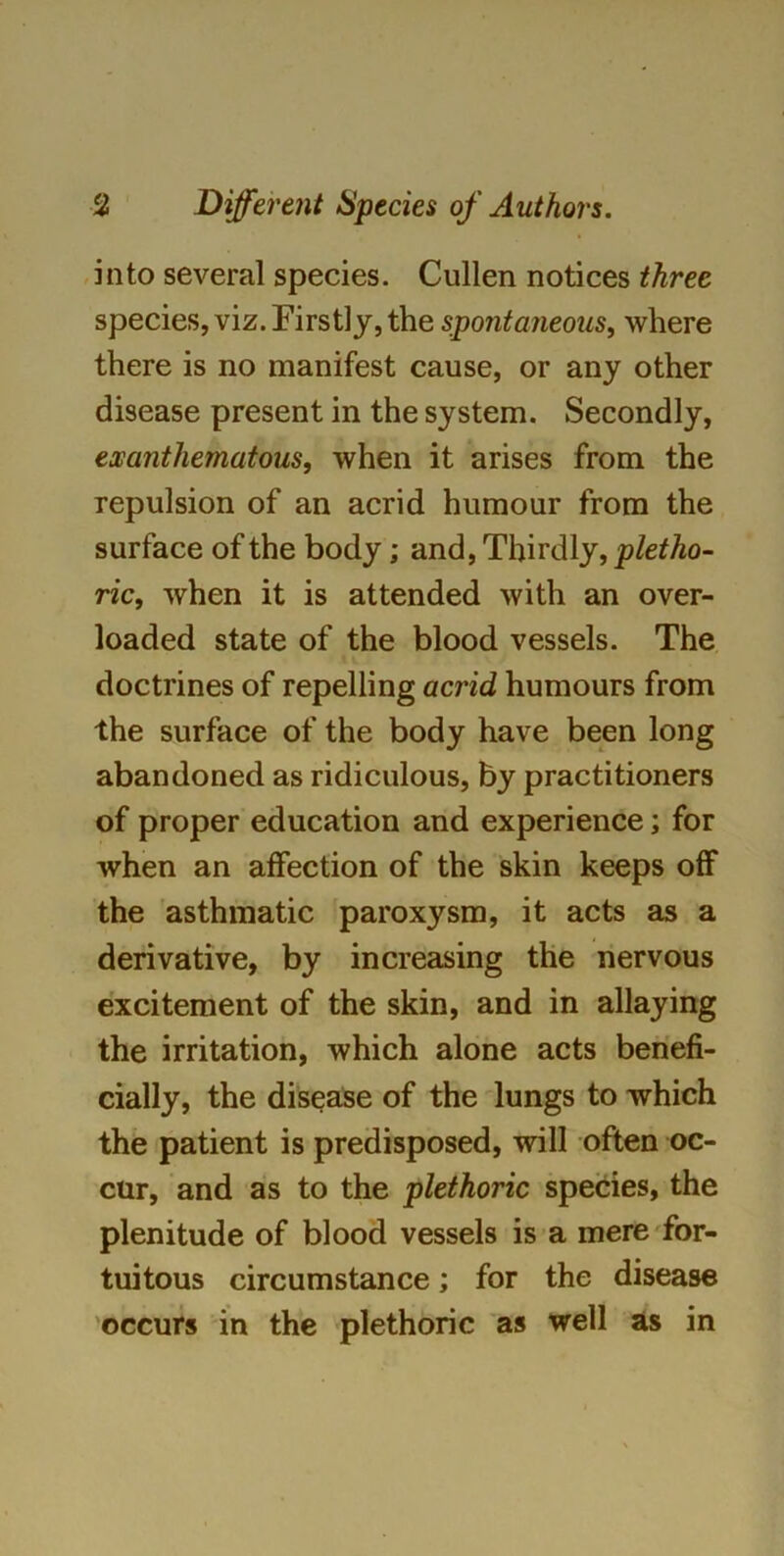 into several species. Cullen notices three species, viz. Firstly, the spontaneous, where there is no manifest cause, or any other disease present in the system. Secondly, exanthematous, when it arises from the repulsion of an acrid humour from the surface of the body; and, Thirdly, pletho- ric, when it is attended with an over- loaded state of the blood vessels. The doctrines of repelling acrid humours from the surface of the body have been long abandoned as ridiculous, by practitioners of proper education and experience; for when an affection of the skin keeps off the asthmatic paroxysm, it acts as a derivative, by increasing the nervous excitement of the skin, and in allaying the irritation, which alone acts benefi- cially, the disease of the lungs to which the patient is predisposed, will often oc- cur, and as to the plethoric species, the plenitude of blood vessels is a mere for- tuitous circumstance; for the disease occurs in the plethoric as well as in