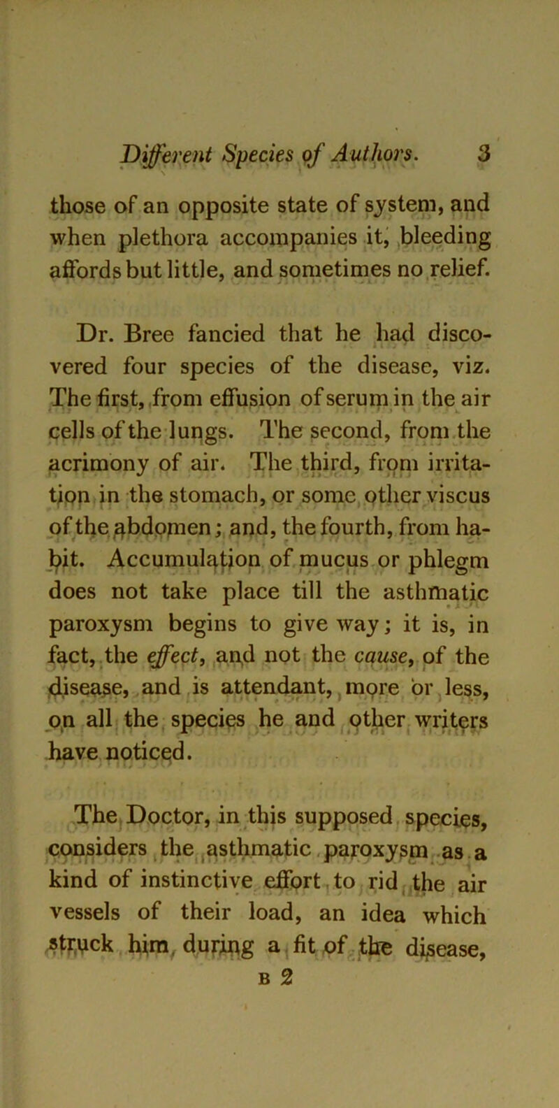 those of an opposite state of system, and when plethora accompanies it, bleeding affords but little, and sometimes no relief. Dr. Bree fancied that he had disco- vered four species of the disease, viz. The first, from effusion of serum in the air cells of the lungs. The second, from the acrimony of air. The third, from irrita- tion in the stomach, or some other viscus of the abdomen; and, the fourth, from ha- * bit. Accumulation of mucus or phlegm does not take place till the asthmatic paroxysm begins to give way; it is, in fact, the effect, and not the cause, of the disease, and is attendant, more or less, on all the species he and other writers have noticed. f / *1 / * I 1/ > y W The Doctor, in this supposed species, considers the asthmatic paroxysm as a kind of instinctive effort to rid the air vessels of their load, an idea which struck him, during a fit of the disease, b 2