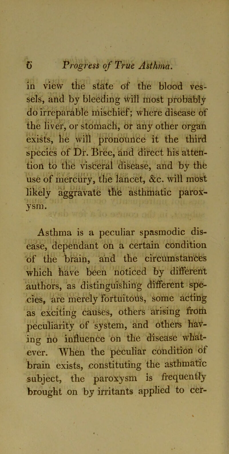 in view the state oif the blood ves- , sels, and by bleeding will most probably do irreparable mischief; where disease of the liver, or stomach, or any other organ exists, he will pronounce it the third species of Dr. Bree, and direct his atten- tion to the visceral disease, and by the use of mercury, the lancet, &c. will most likely aggravate the asthmatic parox- ysm. Asthma is a peculiar spasmodic dis- ease, dependant on a certain condition of the brain, and the circumstances which have been noticed by different authors, as distinguishing different spe- ,cies, are merely fortuitous, some acting as exciting causes, others arising from peculiarity of system, and others hav- ing no influence on the disease what- ever. When the peculiar condition of brain exists, constituting the asthmatic subject, the paroxysm is frequently brought on by irritants applied to cer-