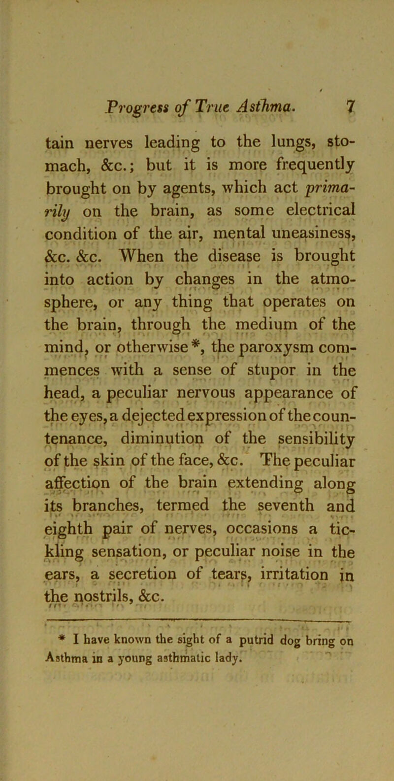 tain nerves leading to the lungs, sto- mach, &c.; but it is more frequently brought on by agents, which act prima- rily on the brain, as some electrical condition of the air, mental uneasiness, &c. See. When the disease is brought into action by changes in the atmo- sphere, or any thing that operates on the brain, through the medium of the mind, or otherwise * *, the paroxysm com- mences with a sense of stupor in the head, a peculiar nervous appearance of the eyes, a dejected expression of the coun- tenance, diminution of the sensibility of the skin of the face, &c. The peculiar affection of the brain extending along its branches, termed the seventh and eighth pair of nerves, occasions a tic- kling sensation, or peculiar noise in the ears, a secretion of tears, irritation in » the nostrils, &c. / / * < • * • ’ ' . I . _ X 4 • - , * I have known the sight of a putrid dog bring on Asthma in a young asthmatic lady.