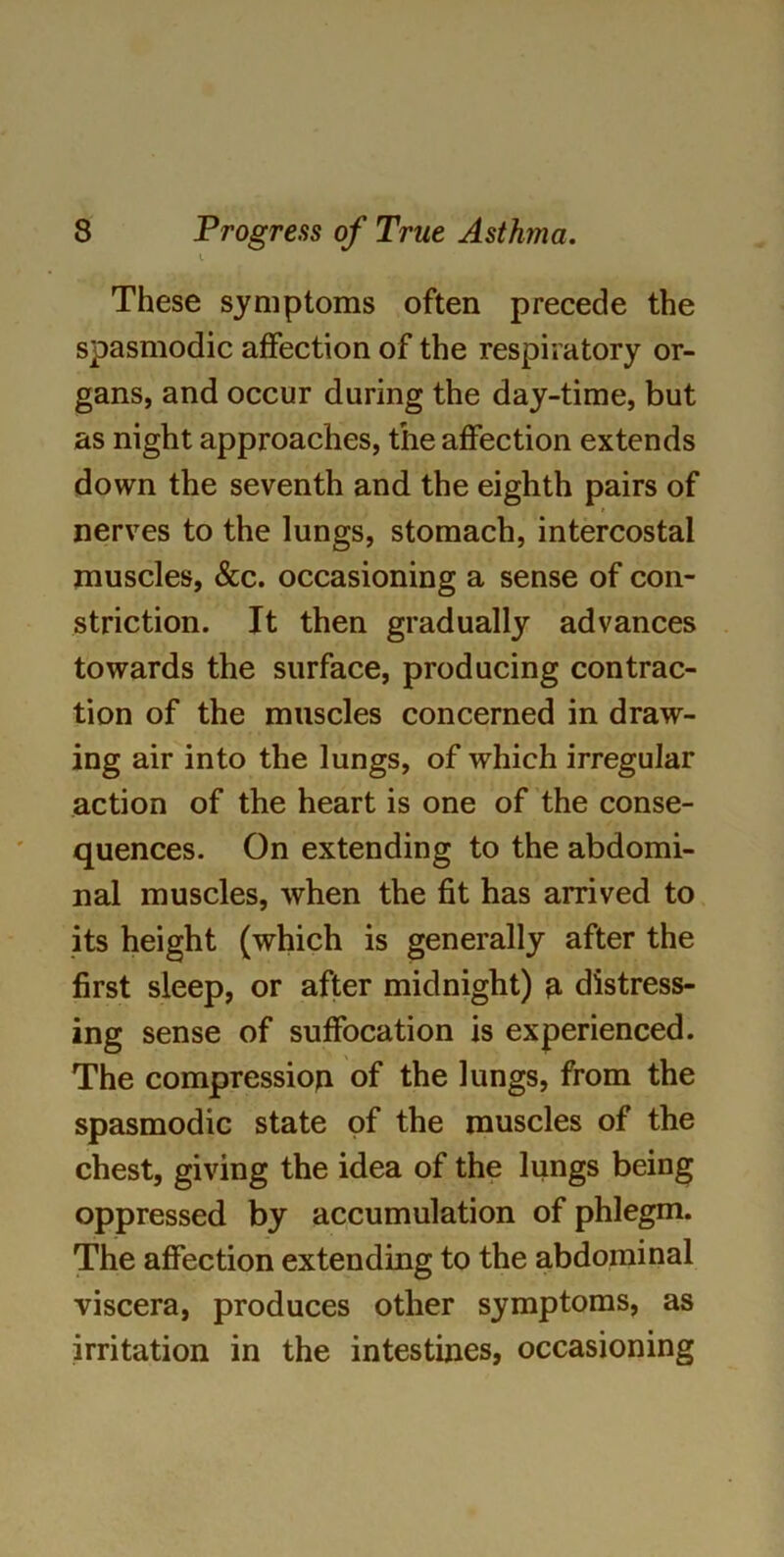 i These symptoms often precede the spasmodic affection of the respiratory or- gans, and occur during the day-time, but as night approaches, the affection extends down the seventh and the eighth pairs of nerves to the lungs, stomach, intercostal muscles, &c. occasioning a sense of con- striction. It then gradually advances towards the surface, producing contrac- tion of the muscles concerned in draw- ing air into the lungs, of which irregular action of the heart is one of the conse- quences. On extending to the abdomi- nal muscles, when the fit has arrived to its height (which is generally after the first sleep, or after midnight) n distress- ing sense of suffocation is experienced. The compression of the lungs, from the spasmodic state of the muscles of the chest, giving the idea of the lungs being oppressed by accumulation of phlegm. The affection extending to the abdominal viscera, produces other symptoms, as irritation in the intestines, occasioning