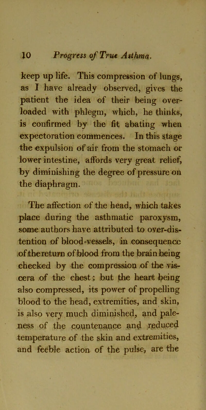 keep up life. This compression of lungs, as I have already observed, gives the patient the idea of their being over- loaded with phlegm, which, he thinks, is confirmed by the fit abating when expectoration commences. In this stage the expulsion of air from the stomach or lower intestine, affords very great relief, by diminishing the degree of pressure on the diaphragm. The affection of the head, which takes place during the asthmatic paroxysm, some authors have attributed to over-dis- tention of blood-vessels, in consequence of the return of blood from the brain being checked by the compression of the vis- cera of the chest; but the heart being also compressed, its power of propelling blood to the head, extremities, and skin, is also very much diminished, and pale- ness of the countenance and reduced temperature of the skin and extremities, and feeble action of the pulse, are the