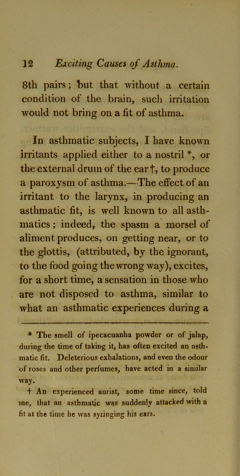 8th pairs; but that without a certain condition of the brain, such irritation would not bring on a fit of asthma. In asthmatic subjects, I have known irritants applied either to a nostril *, or the external drum of the eart, to produce a paroxysm of asthma.— The effect of an irritant to the larynx, in producing an asthmatic fit, is well known to all asth- matics ; indeed, the spasm a morsel of aliment produces, on getting near, or to the glottis, (attributed, by the ignorant, to the food going the wrong way), excites, for a short time, a sensation in those who are not disposed to asthma, similar to what an asthmatic experiences during a * The smell of ipecacuanha powder or of jalap, during the time of taking it, has often excited an asth- matic fit. Deleterious exhalations, and even the odour of roses and other perfumes, have acted in a similar way. + An experienced aurist, some time since, told me, that an asthmatic was suddenly attacked with a fit at the time he was syringing his ears.