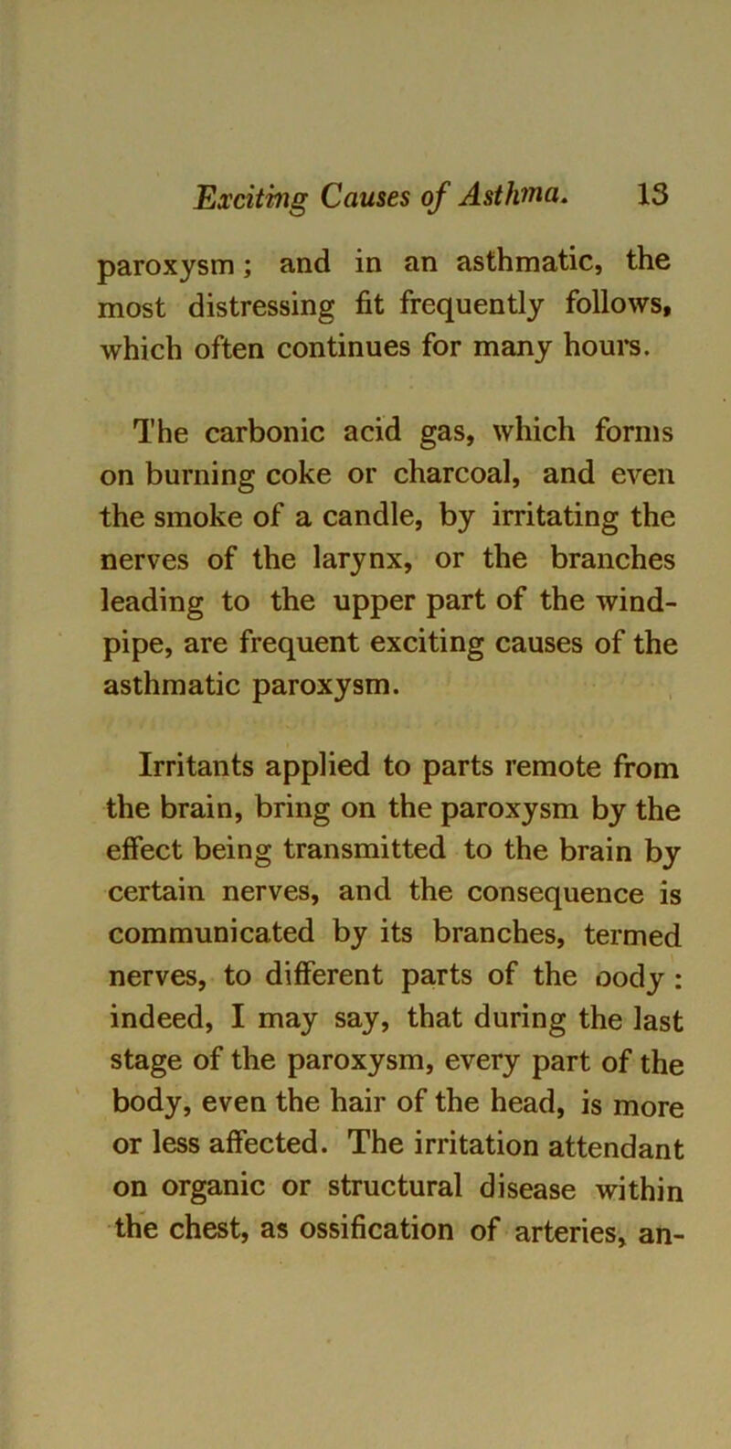 paroxysm; and in an asthmatic, the most distressing fit frequently follows, which often continues for many hours. The carbonic acid gas, which forms on burning coke or charcoal, and even the smoke of a candle, by irritating the nerves of the larynx, or the branches leading to the upper part of the wind- pipe, are frequent exciting causes of the asthmatic paroxysm. Irritants applied to parts remote from the brain, bring on the paroxysm by the effect being transmitted to the brain by certain nerves, and the consequence is communicated by its branches, termed nerves, to different parts of the oody: indeed, I may say, that during the last stage of the paroxysm, every part of the body, even the hair of the head, is more or less affected. The irritation attendant on organic or structural disease within the chest, as ossification of arteries, an-