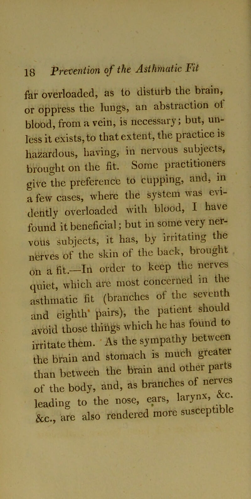 far overloaded, as to disturb the brain, or oppress the lungs, an abstraction oi blood, from a vein, is necessary; but, un- less it exists, to that extent, the practice is hazardous, having, in nervous subjects, brought on the fit. Some practitioners give the preference to cupping, and, in a few cases, where the system was evi- dently overloaded with blood, I have found it beneficial; but in some very ner- vous subjects, it has, by irritating the nerves of the skin of the back, brought on a fit.—In order to keep the nerves quiet, which are most concerned in the asthmatic fit (branches of the seventh and eighth* pairs), the patient shou avoid those things which he has found to irritate them. As the sympathy between the brain and stomach is much greater than between the brain and other parts of the body, and, as branches of nerves leading to the nose, ears, larynx, &c., are also rendered more susceptible