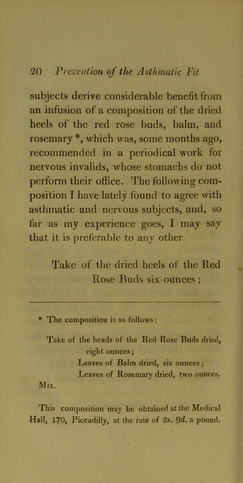 subjects derive considerable benefit from an infusion of a composition of the dried heels of the red rose buds, balm, and rosemary *, which was, some months ago, recommended in a periodical work for nervous invalids, whose stomachs do not perform their office. The following com- position I have lately found to agree with asthmatic and nervous subjects, and, so far as my experience goes, I may say that it is preferable to any other. Take of the dried heels of the Red Rose Buds six ounces; * The composition is as follows: Take of the heads of the Red Rose Buds dried, eight ounces; Leaves of Balm dried, six ounces; Leaves of Rosemary dried, two ounces. Mix. This composition may be obtained at the Medical Hall, 170, X>iccadilly, at the rate of 2s. 9d. a pound.