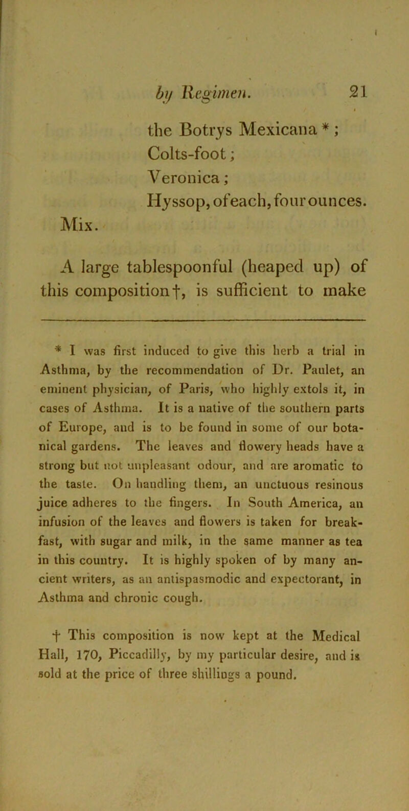 the Botrys Mexicana * ; Colts-foot; Veronica; Hyssop, ofeach, four ounces. Mix. A large tablespoonful (heaped up) of this composition t» is sufficient to make * I was first induced to give this herb a trial in Asthma, by the recommendation of Dr. Paulet, an eminent physician, of Paris, who highly extols it, in cases of Asthma. It is a native of the southern parts of Europe, aud is to be found in some of our bota- nical gardens. The leaves and flowery heads have a strong but not unpleasant odour, and are aromatic to the taste. On handling them, an unctuous resinous juice adheres to the fingers. In South America, an infusion of the leaves and flowers is taken for break- fast, with sugar and milk, in the same manner as tea in this country. It is highly spoken of by many an- cient writers, as an antispasmodic and expectorant, in Asthma and chronic cough. f This composition is now kept at the Medical Hall, 170, Piccadilly, by my particular desire, and is sold at the price of three shillings a pound.