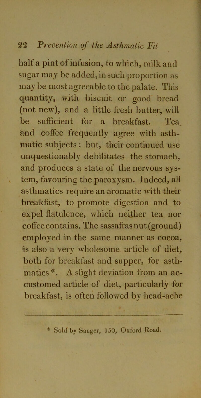 half a pint of infusion, to which, milk and sugar may be added, in such proportion as may be most agreeable to the palate. This quantity, with biscuit or good bread (not new), and a little fresh butter, will be sufficient for a breakfast. Tea^ and coffee frequently agree with asth- matic subjects; but, their continued use unquestionably debilitates the stomach, and produces a state of the nervous sys- tem, favouring the paroxysm. Indeed, all asthmatics require an aromatic with their breakfast, to promote digestion and to expel flatulence, which neither tea nor coffee contains. The sassafras nut (ground) employed in the same manner as cocoa, is also a very wholesome article of diet, both for breakfast and supper, for asth- matics *. A slight deviation b om an ac- customed article of diet, particularly for breakfast, is often followed by head-ache * Sold by Sauger, 150, Oxford lioad.