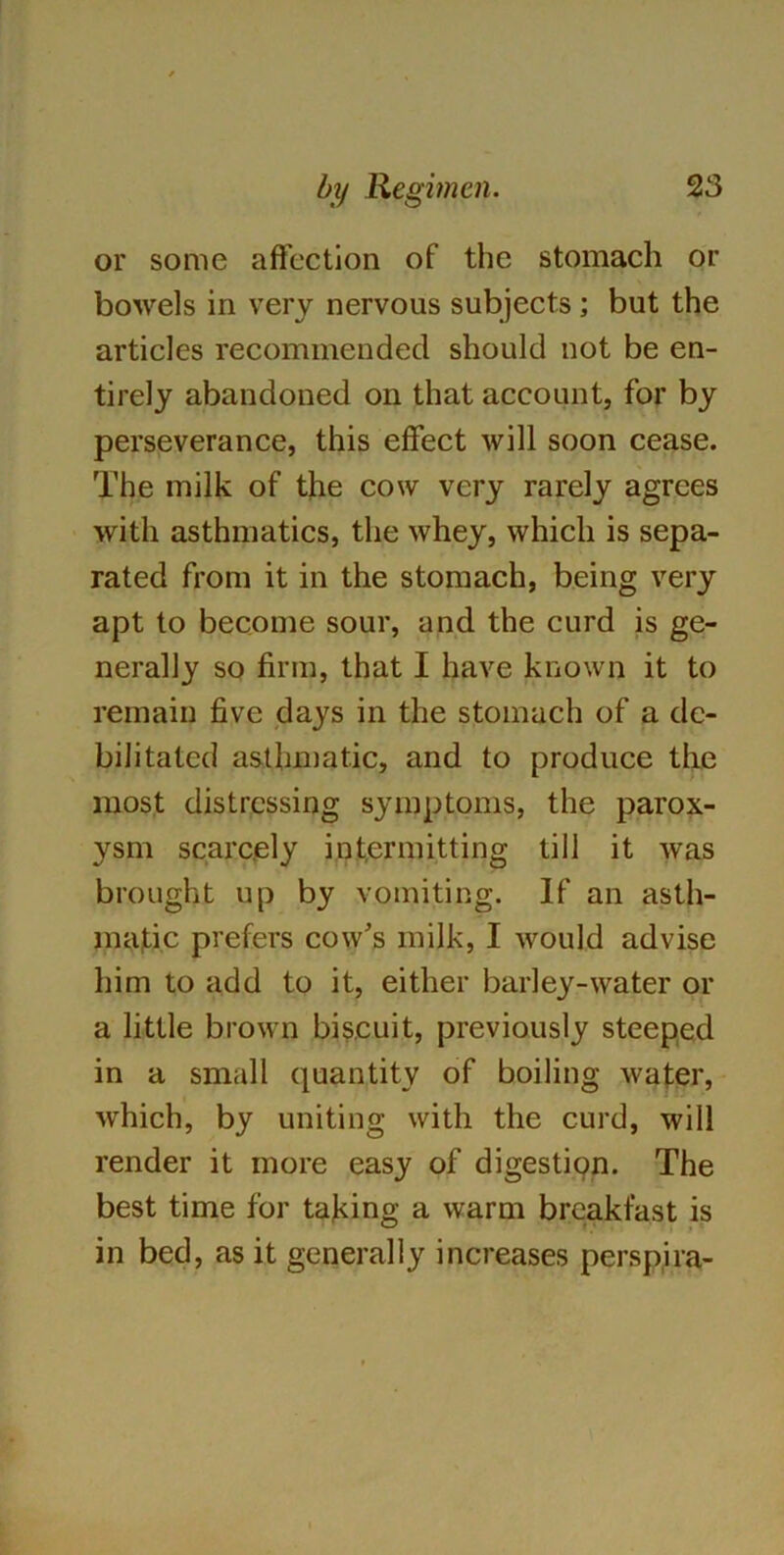 or some affection of the stomach or bowels in very nervous subjects ; but the articles recommended should not be en- tirely abandoned on that account, for by perseverance, this effect will soon cease. The milk of the cow very rarely agrees with asthmatics, the whey, which is sepa- rated from it in the stomach, being very apt to become sour, and the curd is ge- nerally so firm, that I have known it to remain five days in the stomach of a de- bilitated asthmatic, and to produce the most distressing symptoms, the parox- ysm scarcely intermitting till it was brought up by vomiting. If an asth- matic prefers cow's milk, I would advise him to add to it, either barley-water or a little brown biscuit, previously steeped in a small quantity of boiling water, which, by uniting with the curd, will render it more easy of digestion. The best time for taking a warm breakfast is in bed, as it generally increases perspira-