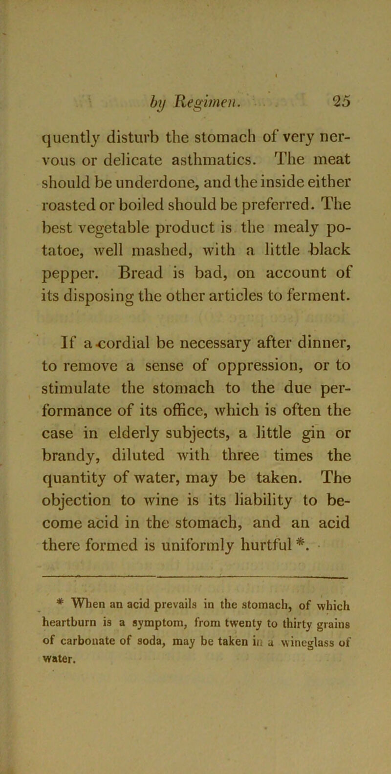 quently disturb the stomach of very ner- vous or delicate asthmatics. The meat should be underdone, and the inside either roasted or boiled should be preferred. The best vegetable product is the mealy po- tatoe, well mashed, with a little black pepper. Bread is bad, on account of its disposing the other articles to ferment. If a cordial be necessary after dinner, to remove a sense of oppression, or to stimulate the stomach to the due per- formance of its office, which is often the case in elderly subjects, a little gin or brandy, diluted with three times the quantity of water, may be taken. The objection to wine is its liability to be- come acid in the stomach, and an acid there formed is uniformly hurtful *. * When an acid prevails in the stomach, of which heartburn is a symptom, from twenty to thirty grains of carbonate of soda, may be taken in a wineglass of water.