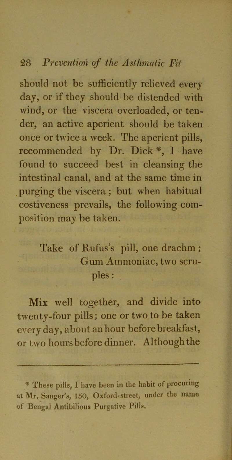 should not be sufficiently relieved every day, or if they should be distended with wind, or the viscera overloaded, or ten- der, an active aperient should be taken once or twice a week. The aperient pills, recommended by Dr. Dick *, I have found to succeed best in cleansing the intestinal canal, and at the same time in purging the viscera ; but when habitual costiveness prevails, the following com- position may be taken. Take of Rufus’s pill, one drachm ; Gum Ammoniac, two scru- ples : Mix well together, and divide into twenty-four pills; one or two to be taken every day, about an hour before breakfast, or two hours before dinner. Although the * These pills, I have been in the habit of procuring at Mr. Sanger’s, 150, Oxford-street, under the name of Bengal Antibilious Purgative Pills.