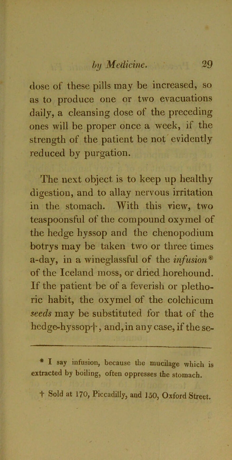 dose of these pills may be increased, so as to produce one or two evacuations daily, a cleansing dose of the preceding ones will be proper once a week, if the strength of the patient be not evidently reduced by purgation. The next object is to keep up healthy digestion, and to allay nervous irritation in the stomach. With this view, two teaspoonsful of the compound oxymel of the hedge hyssop and the chenopodium botrys may be taken two or three times a-day, in a wineglassful of the infusion* of the Iceland moss, or dried horehound. If the patient be of a feverish or pletho- ric habit, the oxymel of the colchicum seeds may be substituted for that of the hedge-hyssop-j-, and, in any case, if the se- * I say infusion, because the mucilage which is extracted by boiling, often oppresses the stomach. t Sold at 170, Piccadilly, and 150, Oxford Street.