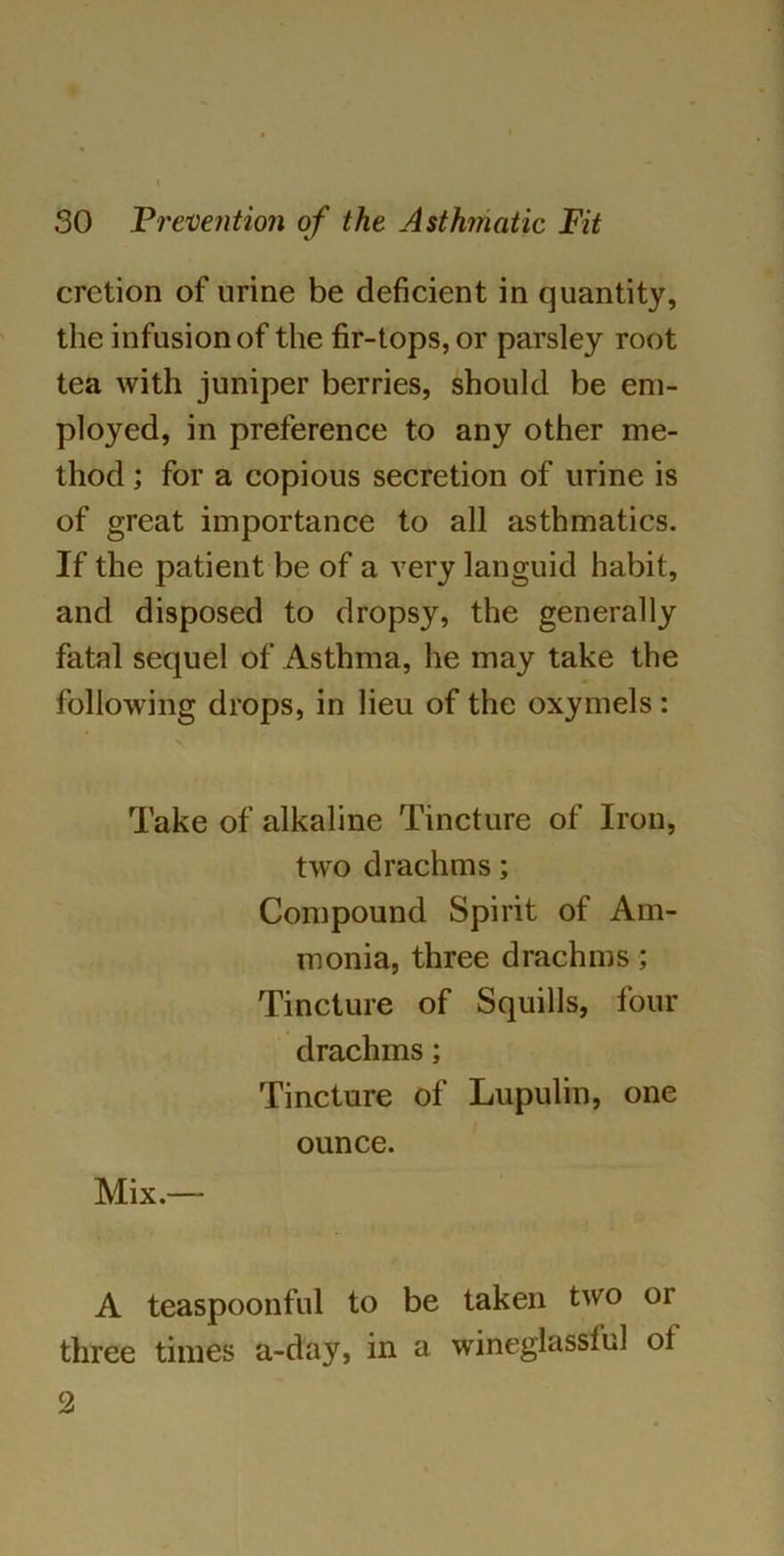 cretion of urine be deficient in quantity, the infusion of the fir-tops, or parsley root tea with juniper berries, should be em- ployed, in preference to any other me- thod ; for a copious secretion of urine is of great importance to all asthmatics. If the patient be of a very languid habit, and disposed to dropsy, the generally fatal sequel of Asthma, he may take the following drops, in lieu of the oxymels : Take of alkaline Tincture of Iron, two drachms; Compound Spirit of Am- monia, three drachms; Tincture of Squills, four drachms; Tincture of Lupulin, one ounce. Mix.— A teaspoonful to be taken two or three times a-day, in a wineglassful ol 2