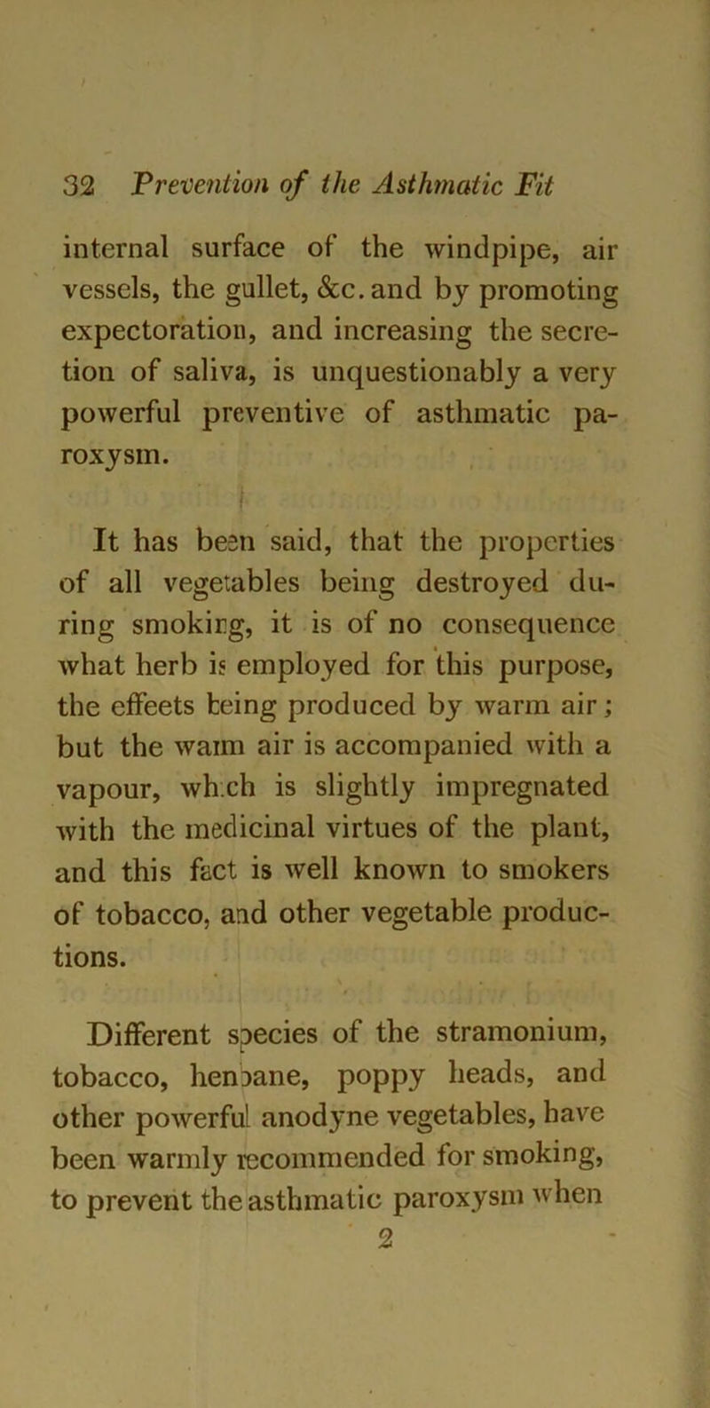 internal surface of the windpipe, air vessels, the gullet, &c.and by promoting expectoration, and increasing the secre- tion of saliva, is unquestionably a very powerful preventive of asthmatic pa- roxysm. It has been said, that the properties of all vegetables being destroyed du- ring smokirg, it is of no consequence what herb is employed for this purpose, the effeets being produced by warm air; but the waim air is accompanied with a vapour, which is slightly impregnated with the medicinal virtues of the plant, and this fact is well known to smokers of tobacco, and other vegetable produc- tions. Different species of the stramonium, tobacco, henbane, poppy heads, and other powerful anodyne vegetables, have been warmly recommended for smoking, to prevent the asthmatic paroxysm when 2