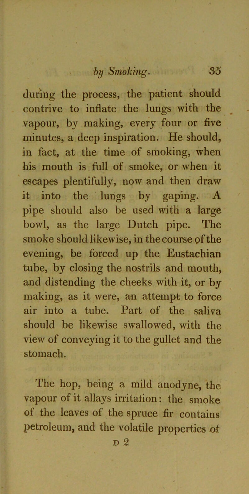 during the process, the patient should contrive to inflate the lungs with the vapour, by making, every four or five minutes, a deep inspiration. He should, in fact, at the time of smoking, when his mouth is full of smoke, or when it escapes plentifully, now and then draw it into the lungs by gaping. A pipe should also be used with a large bowl, as the large Dutch pipe. The smoke should likewise, in the course of the evening, be forced up the Eustachian tube, by closing the nostrils and mouth, and distending the cheeks with it, or by making, as it were, an attempt to force air into a tube. Part of the saliva should be likewise swallowed, with the view of conveying it to the gullet and the stomach. The hop, being a mild anodyne, the vapour of it allays irritation: the smoke of the leaves of the spruce fir contains petroleum, and the volatile properties of D 2