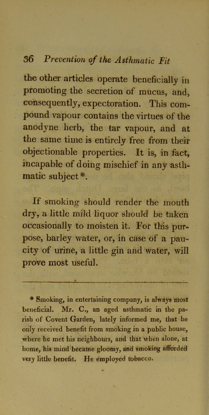 the other articles operate beneficially in promoting the secretion of mucus, and, consequently, expectoration. This com- pound vapour contains the virtues of the anodyne herb, the tar vapour, and at the same time is entirely free from their objectionable properties. It is, in fact, incapable of doing mischief in any asth- matic subject*. If smoking should render the mouth dry, a little mild liquor should be taken occasionally to moisten it. For this pur- pose, barley water, or, in case of a pau- city of urine, a little gin and water, will prove most useful. * Smoking, in entertaining company, is always most beneficial. Mr. C., an aged asthmatic in the pa- rish of Covent Garden, lately informed me, that he only received benefit from smoking in a public house, where he met his neighbours, and that when alone, at home, his mind became gloomy, and smoking afforded very little benefit. He employed tobacco.