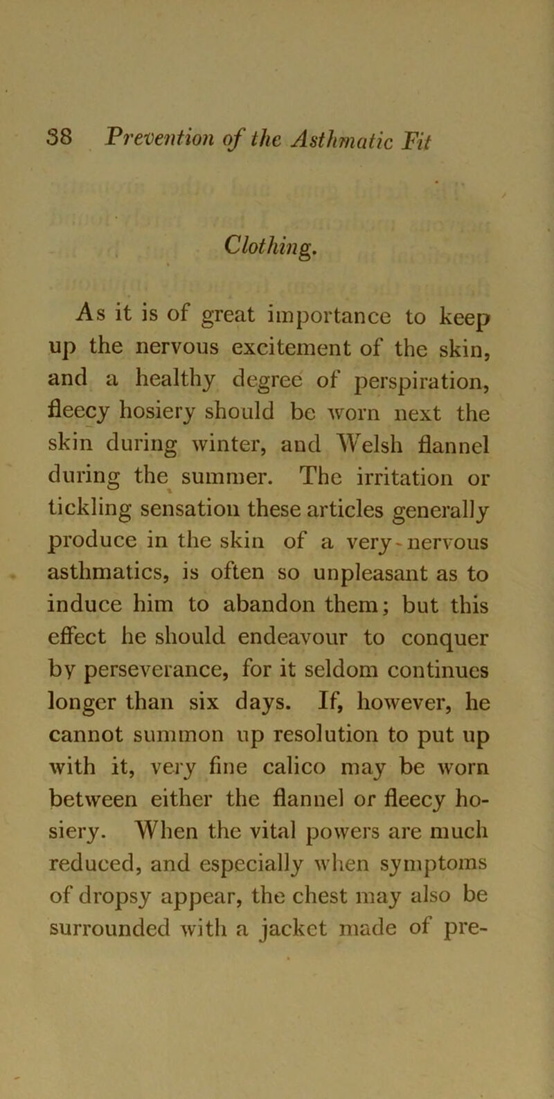 Clothing. As it is of great importance to keep up the nervous excitement of the skin, and a healthy degree of perspiration, fleecy hosiery should be worn next the skin during winter, and Welsh flannel during the summer. The irritation or tickling sensation these articles generally produce in the skin of a very - nervous asthmatics, is often so unpleasant as to induce him to abandon them; but this effect he should endeavour to conquer by perseverance, for it seldom continues longer than six days. If, however, he cannot summon up resolution to put up with it, very fine calico may be worn between either the flannel or fleecy ho- siery. When the vital powers are much reduced, and especially when symptoms of dropsy appear, the chest may also be surrounded with a jacket made of pre-