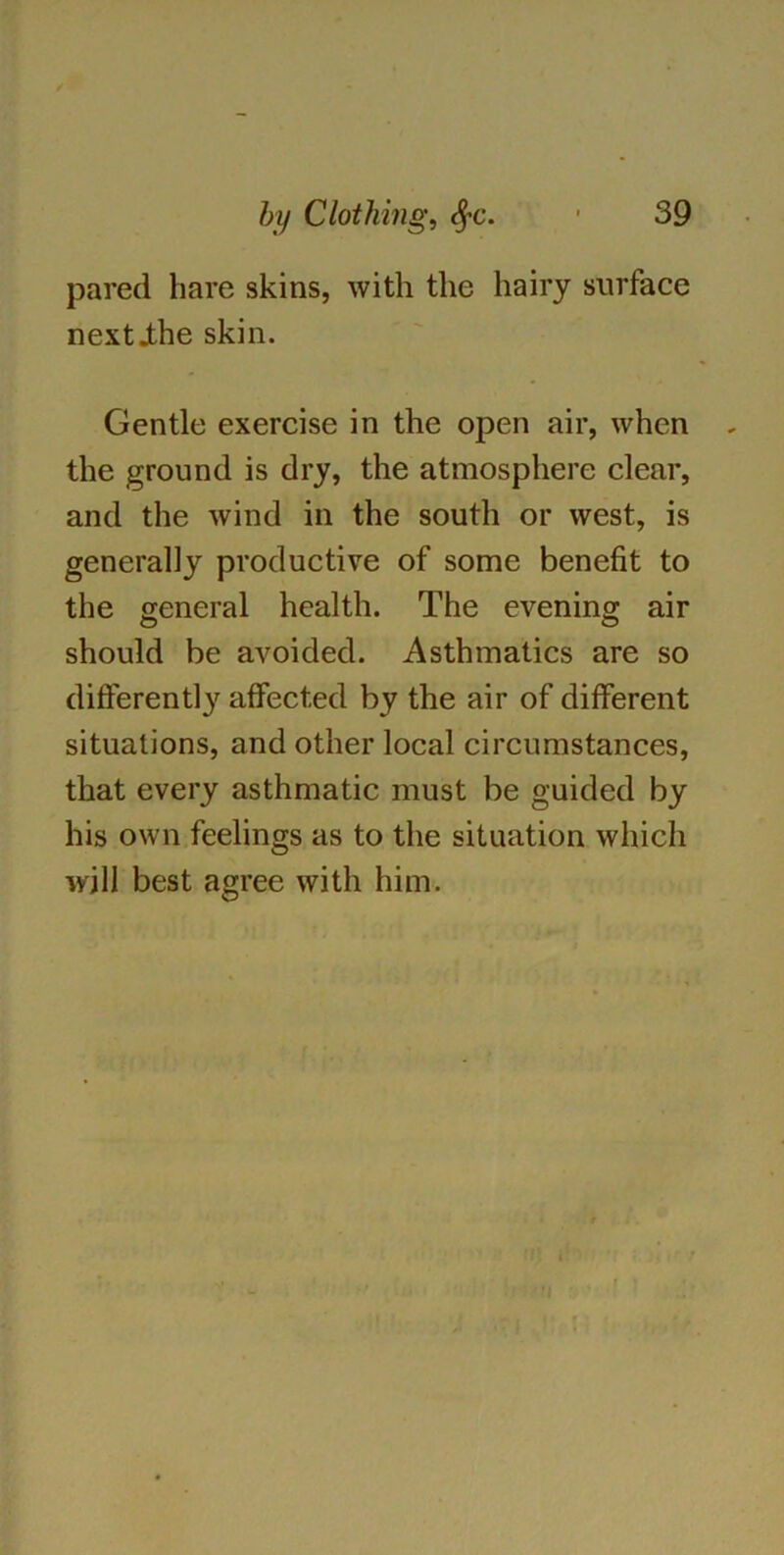 pared hare skins, with the hairy surface nextihe skin. Gentle exercise in the open air, when the ground is dry, the atmosphere clear, and the wind in the south or west, is generally productive of some benefit to the general health. The evening air o o should be avoided. Asthmatics are so differently affected by the air of different situations, and other local circumstances, that every asthmatic must be guided by his own feelings as to the situation which will best agree with him.