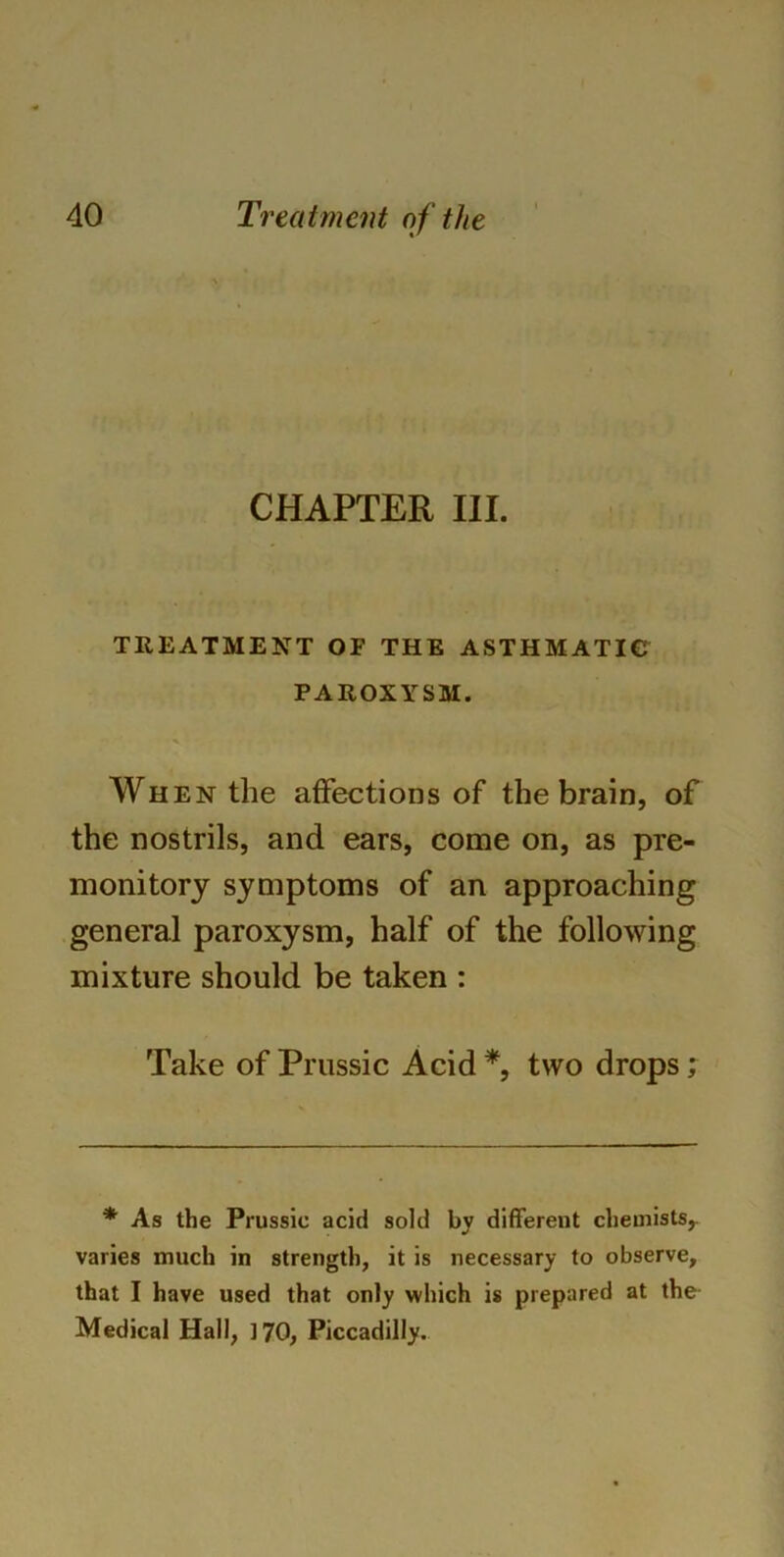 CHAPTER III. TREATMENT OF THE ASTHMATIC PAROXYSM. When the affections of the brain, of the nostrils, and ears, come on, as pre- monitory symptoms of an approaching general paroxysm, half of the following mixture should be taken : Take of Prussic Acid *, two drops; * As the Prussic acid sold by different chemists,, varies much in strength, it is necessary to observe, that I have used that only which is prepared at the Medical Hall, 170, Piccadilly.