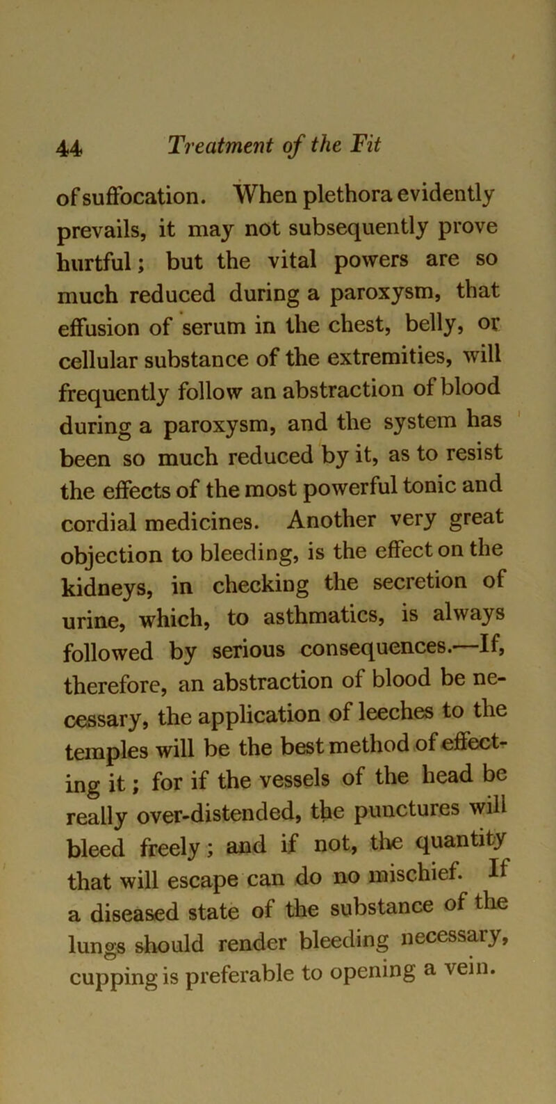 of suffocation. When plethora evidently prevails, it may not subsequently prove hurtful; but the vital powers are so much reduced during a paroxysm, that effusion of serum in the chest, belly, or cellular substance of the extremities, will frequently follow an abstraction of blood during a paroxysm, and the system has been so much reduced by it, as to resist the effects of the most powerful tonic and cordial medicines. Another very great objection to bleeding, is the effect on the kidneys, in checking the secretion of urine, which, to asthmatics, is always followed by serious consequences.—If, therefore, an abstraction of blood be ne- cessary, the application of leeches to the temples will be the best method of effect- ing it; for if the vessels of the head be really over-distended, the punctures will bleed freely; and if not, the quantity that will escape can do no mischief. H a diseased state of the substance of the lungs should render bleeding necessary, cupping is preferable to opening a vein.