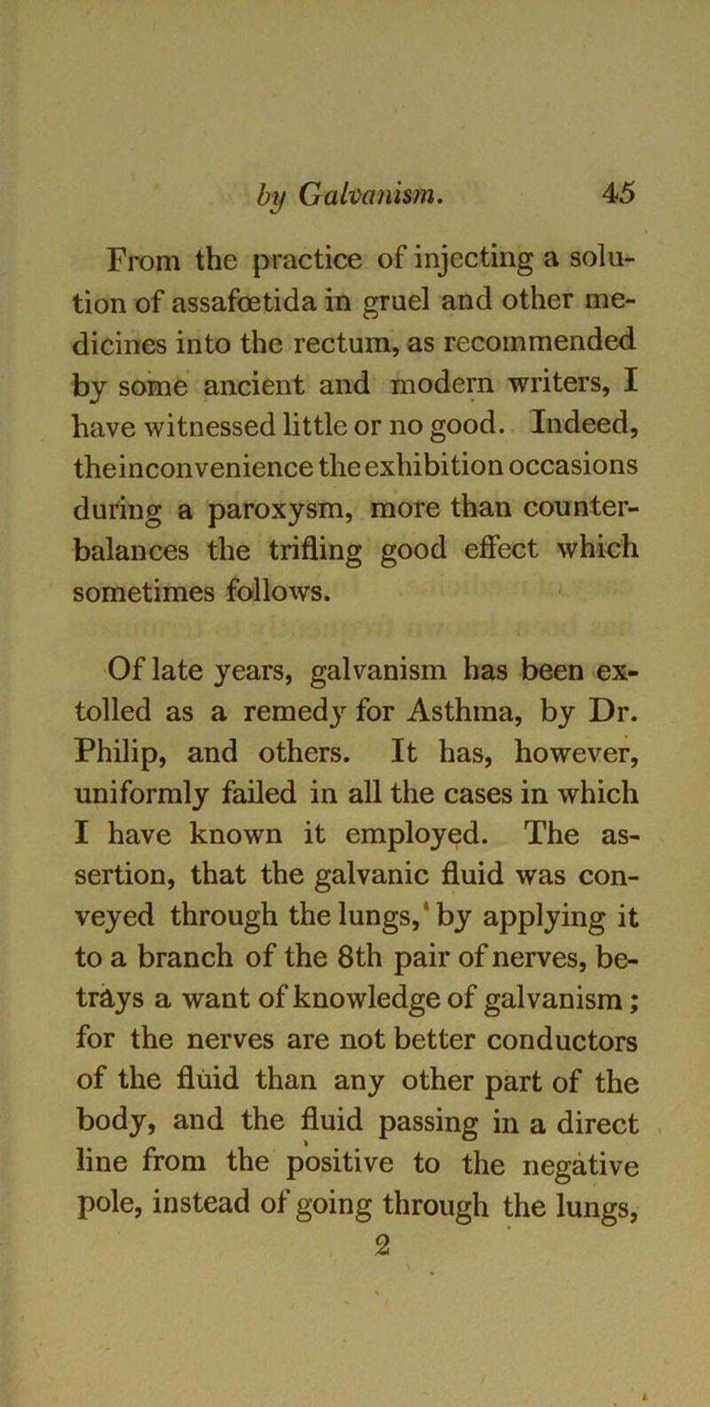 From the practice of injecting a solu- tion of assafcetida in gruel and other me- dicines into the rectum, as recommended by some ancient and modem writers, I have witnessed little or no good. Indeed, theinconvenience the exhibition occasions during a paroxysm, more than counter- balances the trifling good effect which sometimes follows. Of late years, galvanism has been ex- tolled as a remed}' for Asthma, by Dr. Philip, and others. It has, however, uniformly failed in all the cases in which I have known it employed. The as- sertion, that the galvanic fluid was con- veyed through the lungs,1 by applying it to a branch of the 8th pair of nerves, be- trays a want of knowledge of galvanism; for the nerves are not better conductors of the fluid than any other part of the body, and the fluid passing in a direct line from the positive to the negative pole, instead of going through the lungs, 2