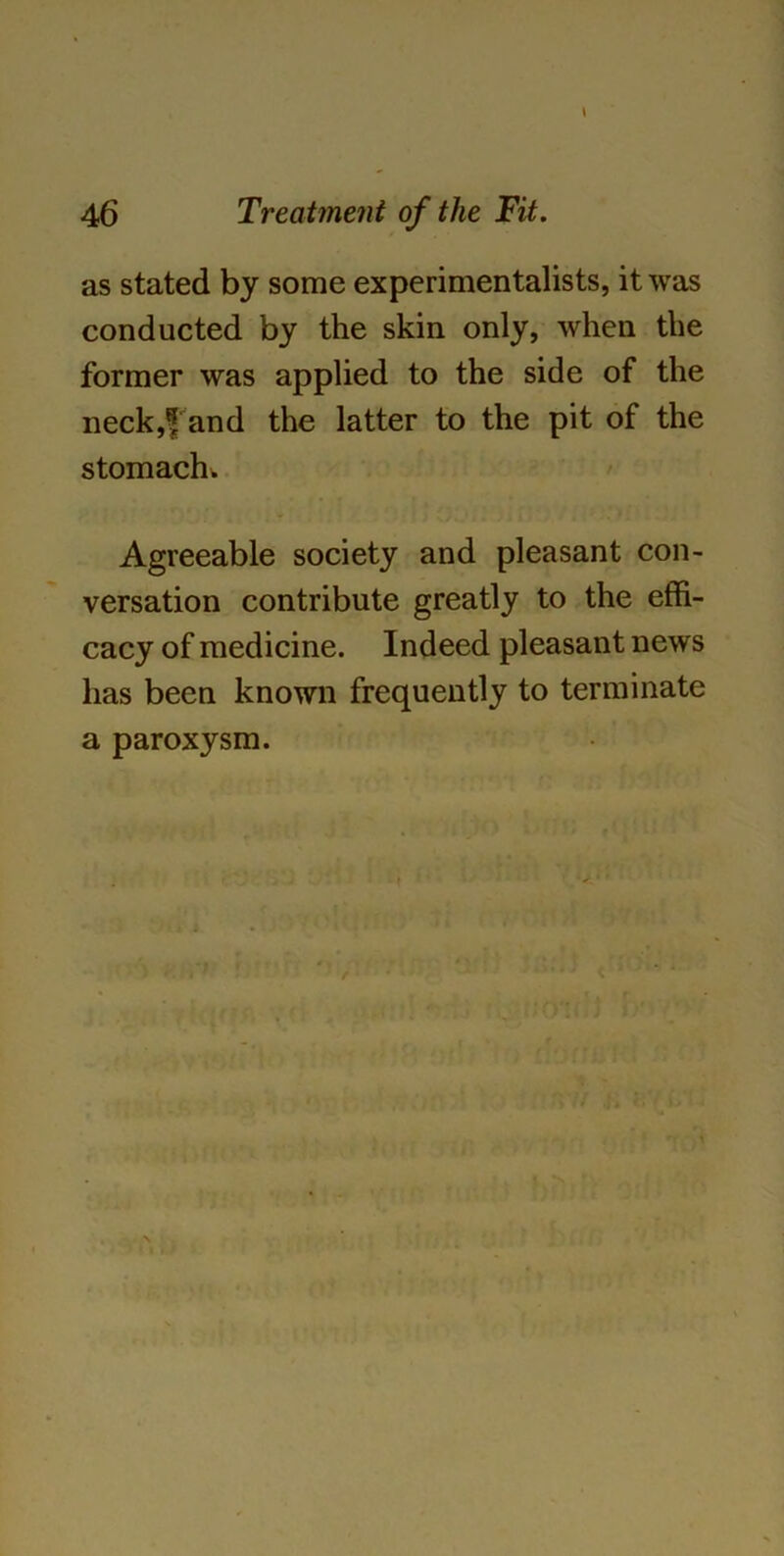 as stated by some experimentalists, it was conducted by the skin only, when the former was applied to the side of the neck,f and the latter to the pit of the stomach. Agreeable society and pleasant con- versation contribute greatly to the effi- cacy of medicine. Indeed pleasant news has been known frequently to terminate a paroxysm.