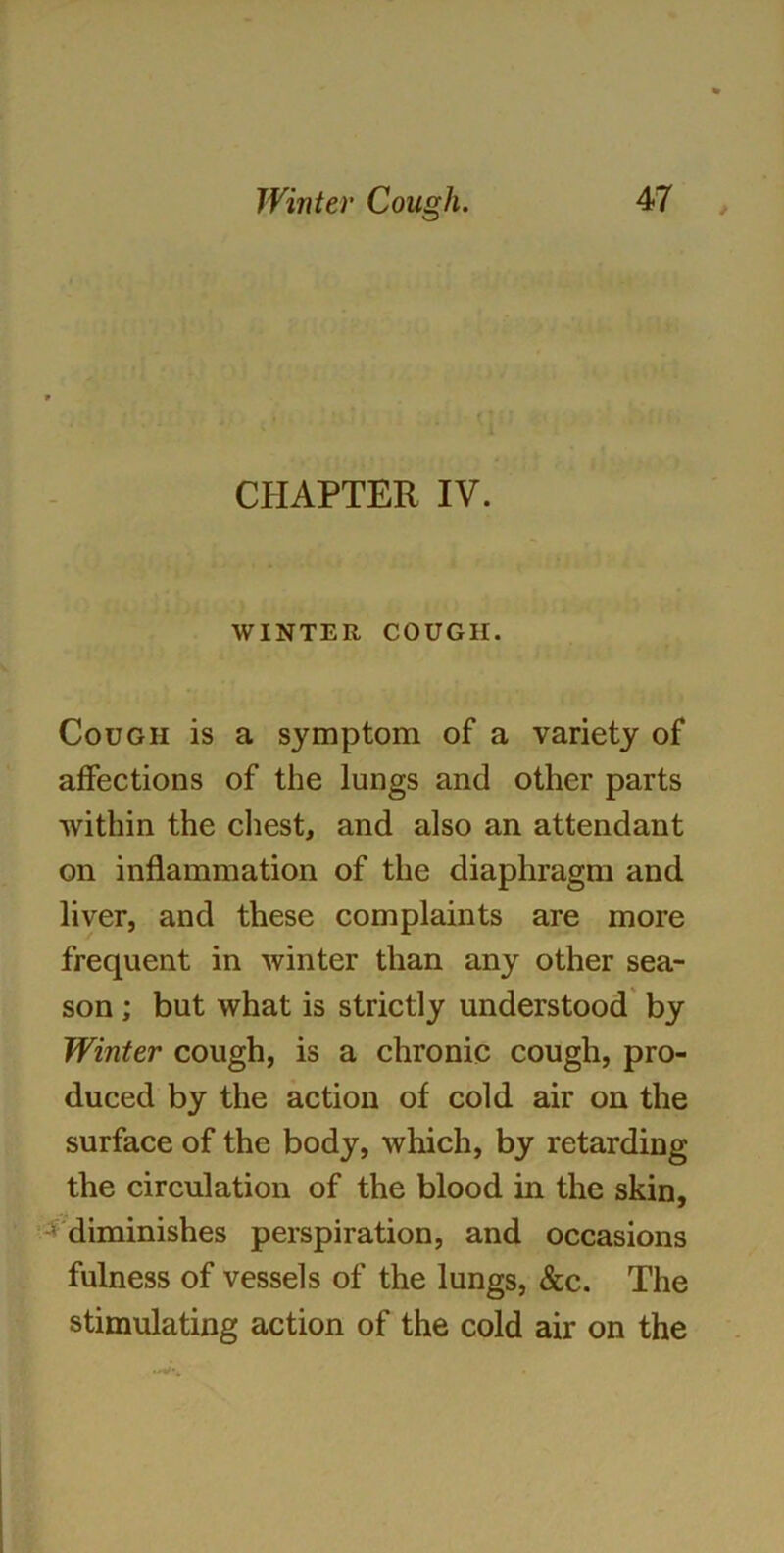 CHAPTER IV. WINTER COUGH. Cough is a symptom of a variety of affections of the lungs and other parts within the chest, and also an attendant on inflammation of the diaphragm and liver, and these complaints are more frequent in winter than any other sea- son ; but what is strictly understood by Winter cough, is a chronic cough, pro- duced by the action of cold air on the surface of the body, which, by retarding the circulation of the blood in the skin, diminishes perspiration, and occasions fulness of vessels of the lungs, &c. The stimulating action of the cold air on the