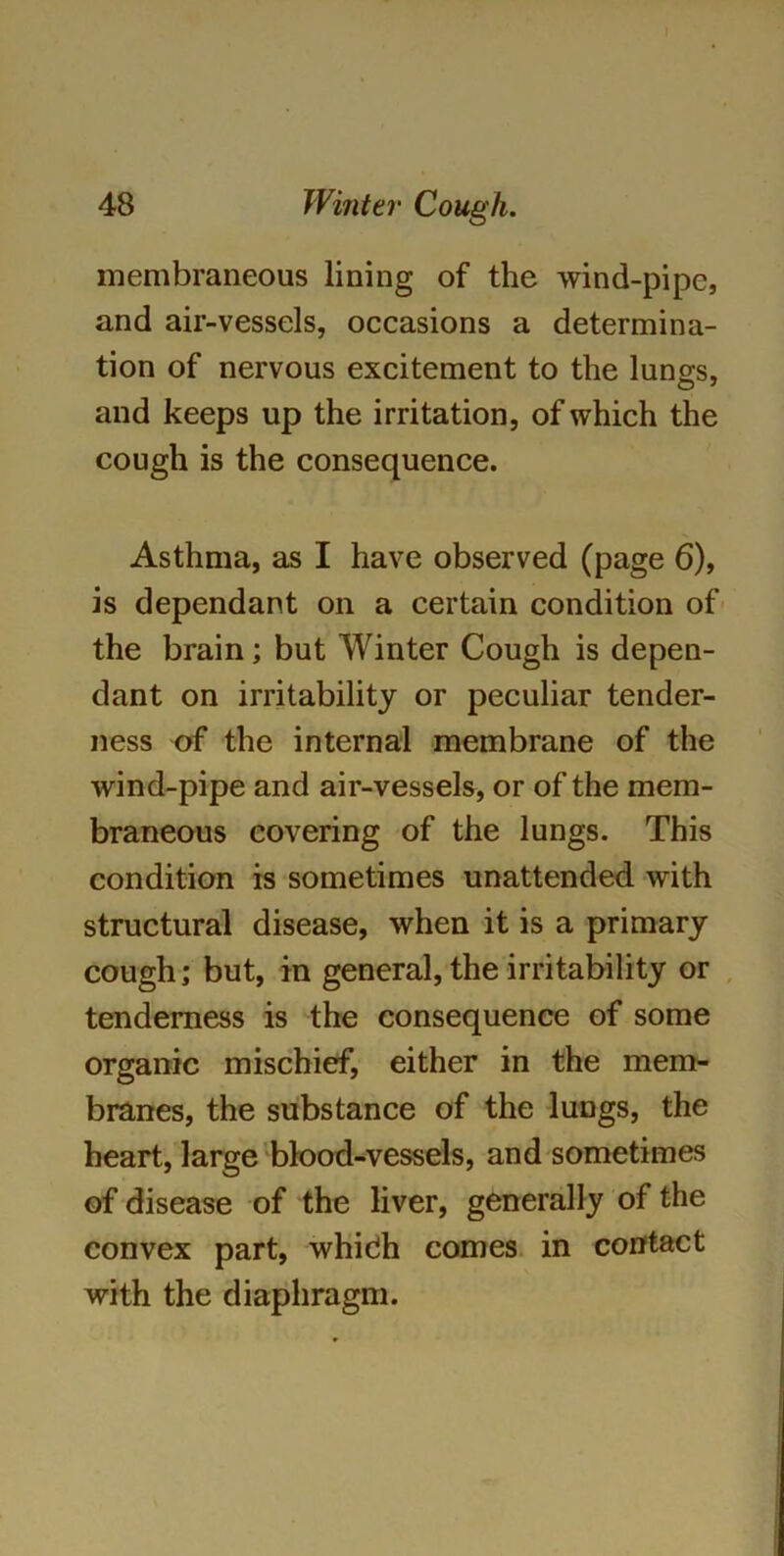 membraneous lining of the wind-pipe, and air-vessels, occasions a determina- tion of nervous excitement to the lungs, and keeps up the irritation, of which the cough is the consequence. Asthma, as I have observed (page 6), is dependant on a certain condition of the brain; but Winter Cough is depen- dant on irritability or peculiar tender- ness of the internal membrane of the wind-pipe and air-vessels, or of the mem- braneous covering of the lungs. This condition is sometimes unattended with structural disease, when it is a primary cough; but, in general, the irritability or tenderness is the consequence of some organic mischief, either in the mem- branes, the substance of the lungs, the heart, large blood-vessels, and sometimes of disease of the liver, generally of the convex part, whidh comes in contact with the diaphragm.