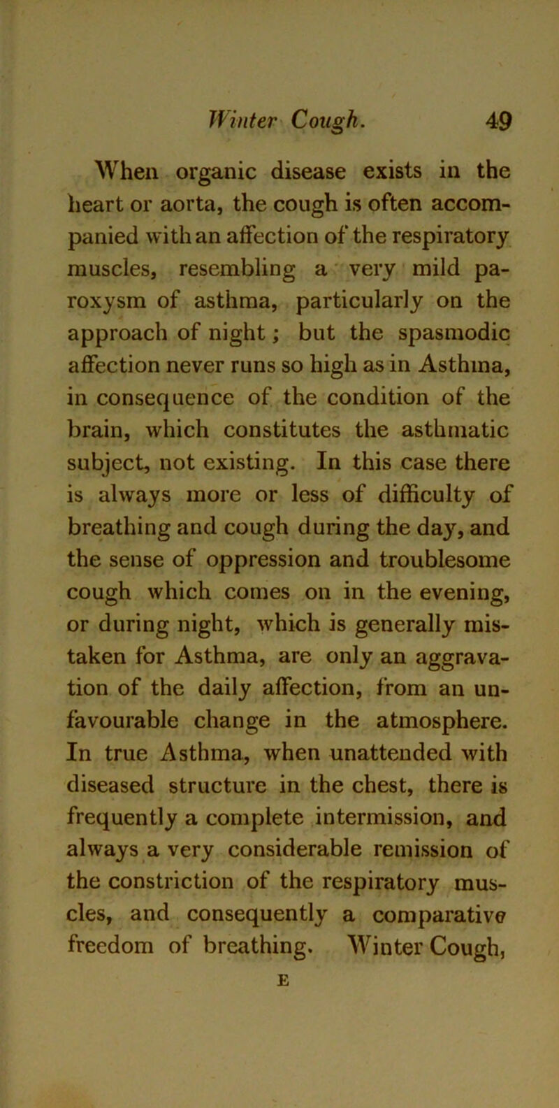 When organic disease exists in the heart or aorta, the cough is often accom- panied with an affection of the respiratory muscles, resembling a very mild pa- roxysm of asthma, particularly on the approach of night; but the spasmodic affection never runs so high as in Asthma, in consequence of the condition of the brain, which constitutes the asthmatic subject, not existing. In this case there is always more or less of difficulty of breathing and cough during the day, and the sense of oppression and troublesome cough which comes on in the evening, or during night, which is generally mis- taken for Asthma, are only an aggrava- tion of the daily affection, from an un- favourable change in the atmosphere. In true Asthma, when unattended with diseased structure in the chest, there is frequently a complete intermission, and always a very considerable remission of the constriction of the respiratory mus- cles, and consequently a comparative freedom of breathing. Winter Cough, E