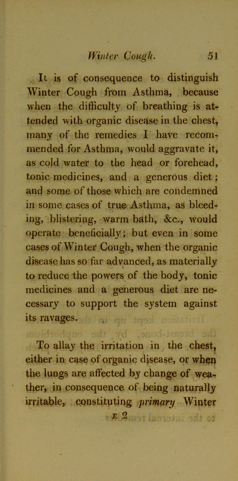 It is of consequence to distinguish Winter Cough from Asthma, because when the difficulty of breathing is at- tended with organic disease in the chest, many of the remedies I have recom- mended for Asthma, would aggravate it, as cold water to the head or forehead, tonic medicines, and a generous diet; and some of those which are condemned in some cases of true Asthma, as bleed- ing, blistering, warm bath, &c., would operate beneficially; but even in some cases of Winter Cough, when the organic disease has so far advanced, as materially to reduce the powers of the body, tonic medicines and a generous diet are ne- cessary to support the system against its ravages. • i , i « . 4 To allay the irritation in the chest, either in case of organic disease, or when the lungs are affected by change of wea- ther, in consequence of being naturally irritable, constituting primary Winter e 2