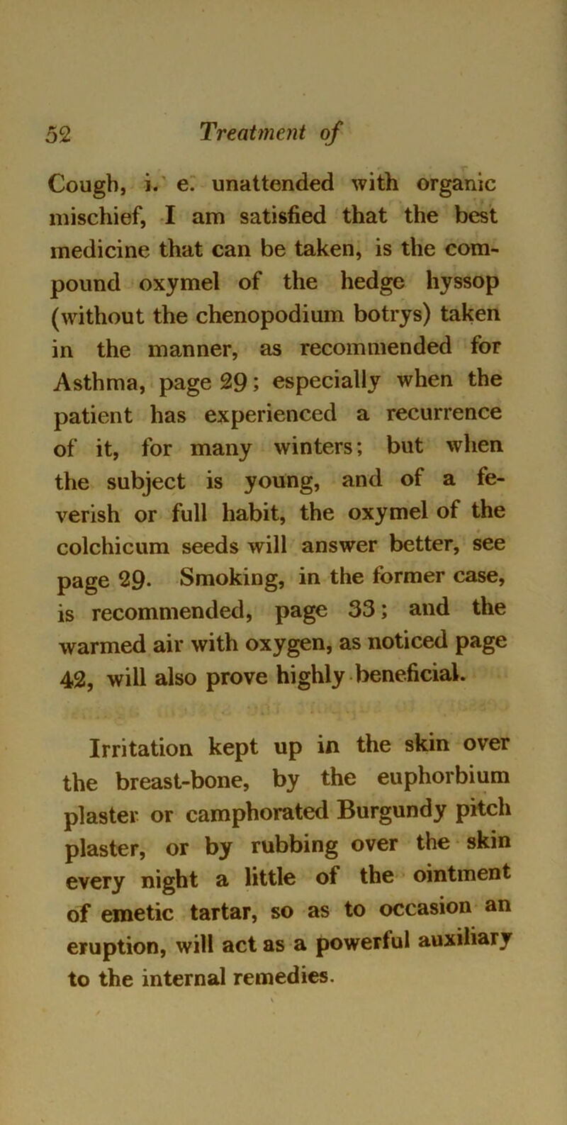 Cough, i. e. unattended with organic mischief, I am satisfied that the best medicine that can be taken, is the com- pound oxymel of the hedge hyssop (without the chenopodium botrys) taken in the manner, as recommended for Asthma, page 29; especially when the patient has experienced a recurrence of it, for many winters; but when the subject is young, and of a fe- verish or full habit, the oxymel of the colchicum seeds will answer better, see page 29- Smoking, in the former case, is recommended, page 33; and the warmed air with oxygen, as noticed page 42, will also prove highly beneficial. Irritation kept up in the skin over the breast-bone, by the euphorbium plaster or camphorated Burgundy pitch plaster, or by rubbing over the skin every night a little of the ointment of emetic tartar, so as to occasion an eruption, will act as a powerful auxiliary to the internal remedies.