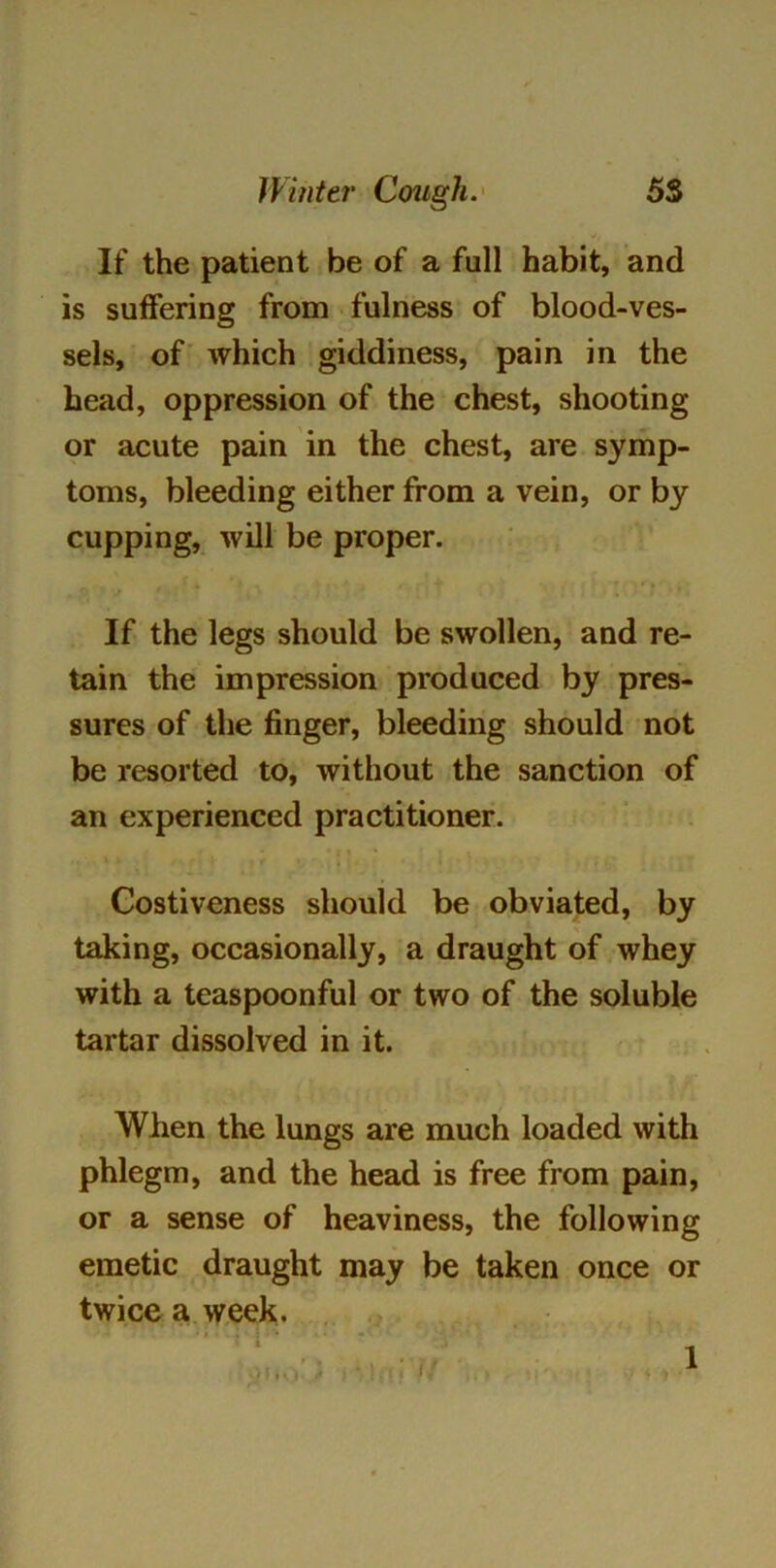 If the patient be of a full habit, and is suffering from fulness of blood-ves- sels, of which giddiness, pain in the head, oppression of the chest, shooting or acute pain in the chest, are symp- toms, bleeding either from a vein, or by cupping, will be proper. If the legs should be swollen, and re- tain the impression produced by pres- sures of the finger, bleeding should not be resorted to, without the sanction of an experienced practitioner. Costiveness should be obviated, by taking, occasionally, a draught of whey with a teaspoonful or two of the soluble tartar dissolved in it. When the lungs are much loaded with phlegm, and the head is free from pain, or a sense of heaviness, the following emetic draught may be taken once or twice a week. 1